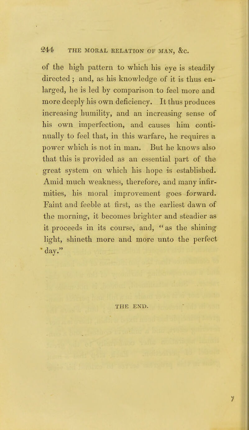 of the hig-li pattern to which his eye is steadily directed; and, as his knowledge of it is thus en- larged, he is led by comparison to feel more and more deeply his own deficiency. It thus produces increasing- humility, and an increasing sense of his own imperfection, and causes him conti- nually to feel that, in this warfare, he requires a power which is not in man. But he knows also that this is provided as an essential part of the great system on which his hope is established. Amid much weakness, therefore, and many infir- mities, his moral improvement goes forward. Faint and feeble at first, as the earliest dawn of the morning, it becomes brighter and steadier as it proceeds in its course, and,  as the shining light, shineth more and more unto the perfect • day. THE END. 1