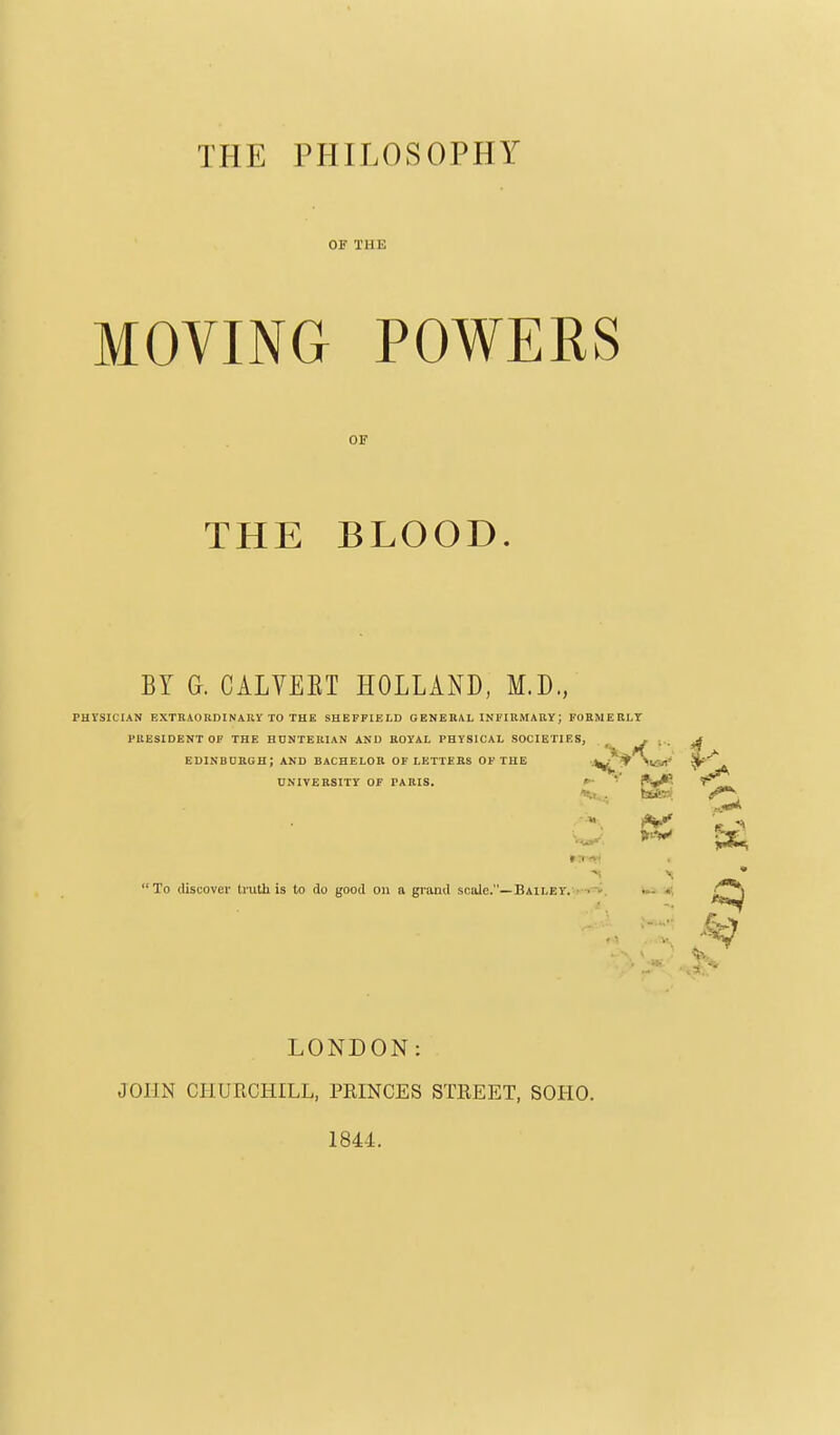 01' THE MOVING POWERS OK THE BLOOD. BY a. CALVEET HOLLAIs^D, M.D., PHYSICIAN EXTnAOKDINARY TO THE SHEFFIELD GENERAL INFIUMAUY; FOBMEELT PKESIDENT OF THE HUNTERIAN AND ROYAL PHYSICAL SOCIETIES, ^ J ■ ■ edinbobgh; and bachelor of letters OF the ■j^i^y\iar- UNIVERSITY OF TAKIS. *~ f*i*i*P. »:i -»' To (liscovei- liutli is to do good on a grand scale.—BailsY. ■ - LONDON: JOHN CHURCHILL, PRINCES STREET, SOHO. 1844.