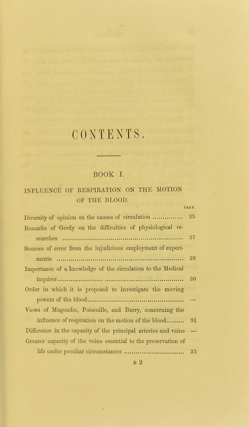 CONTENTS. BOOK I. INFLUENCE OF EESPIRATION ON THE MOTION OF THE BLOOD. PAGE Diversity of opinion on the causes of circulation 25 Eemarks of Gerdy on the difficulties of physiological re- searches 27 Soui'ces of eiTor from the injudicious employment of experi- ments ' 29 Importance of a knowledge of the cu'culation to the Medical inquu-er 30 Order in which it is proposed to investigate the moving powers of the blood — Views of Magendie, Poiseuille, and BaiTy, concerning the influence of respiration on the motion of the blood 31 Difference in the capacity of the principal arteries and veins — Greater capacity of the veins essential to the preservation of life under pecidiar circiunstances 35