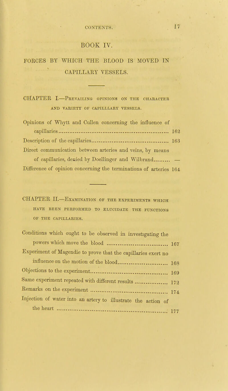 BOOK IV. FORCES BY WHICH THE BLOOD IS MOVED IN CAPILLARY VESSELS. CHAPTER I.—Prevailtno opinions on the character AND VARIETY OF CAPILLLARY VESSELS. Opinions of Whytt and Cullen concerning the influence of capillaries 162 Description of the capUlaiies 163 Direct communication between arteries and veins, hy means of capillaries, denied by Doeliinger and Wilbrand — Difference of opinion concerning the terminations of arteries 164 CHAPTER II.—Examination of the experiments which HAVE BEEN PERFORMED TO ELUCIDATE THE FUNCTIONS OF THE CAPILLARIES. Conditions which ought to be observed in investigating the powers which move the blood 167 Experiment of Magendie to prove that the capillaries exert no influence on the motion of the blood 168 Objections to the expeiiment 169 Same experiment repeated with different results 172 Remarks on the experiment Injection of water into an artery to illusti-ate tlie action of the heart