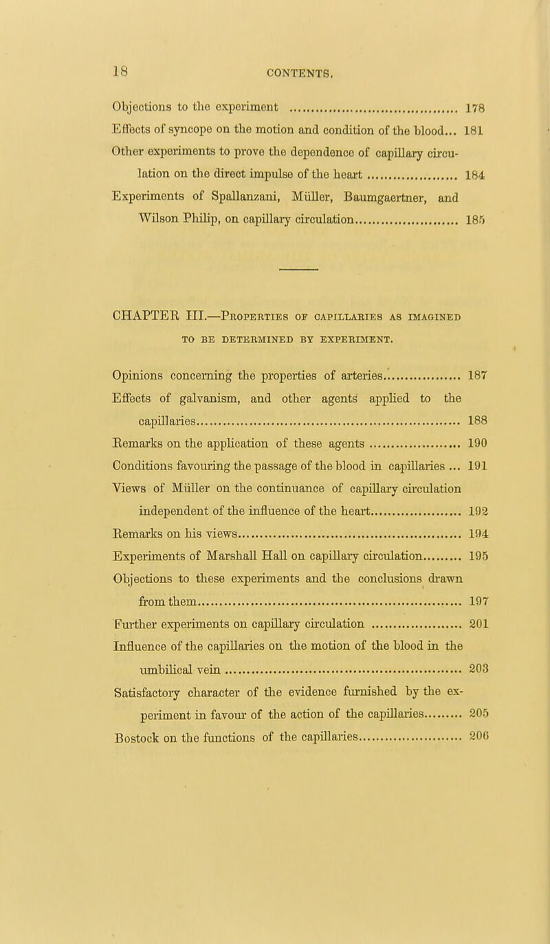 Objoctions to the exporimGnt 178 Effects of syncope on the motion and condition of the blood... 181 Other experiments to prove the dependence of capillary circu- lation on the direct impulse of the heart 184 Experiments of Spallanzani, Miiller, Baumgaertner, and WUson Philip, on capillary circulation 185 CHAPTER III.—Properties of capillaries as imagined TO BE DETERMINED BY EXPERIMENT. Opinions concerning the properties of arteries 187 Effects of galvanism, and other agents applied to the capillaries 188 Eemarks on the application of these agents 190 Conditions favouring the passage of the blood in capillaries ... 191 Views of Miiller on the continuance of capiUaiy circulation independent of the influence of the heart 192 Eemarks on his views 194 Experiments of Marshall Hall on capillary circulation 195 Objections to these experiments and the conclusions di-awn from them 197 Further experiments on capillary circulation 201 Influence of the capillaries on the motion of the blood in the umbilical vein 203 Satisfactoiy character of the evidence furnished by the ex- periment in favom- of the action of the capillaries 205 Bostock on the functions of the capillaries 200