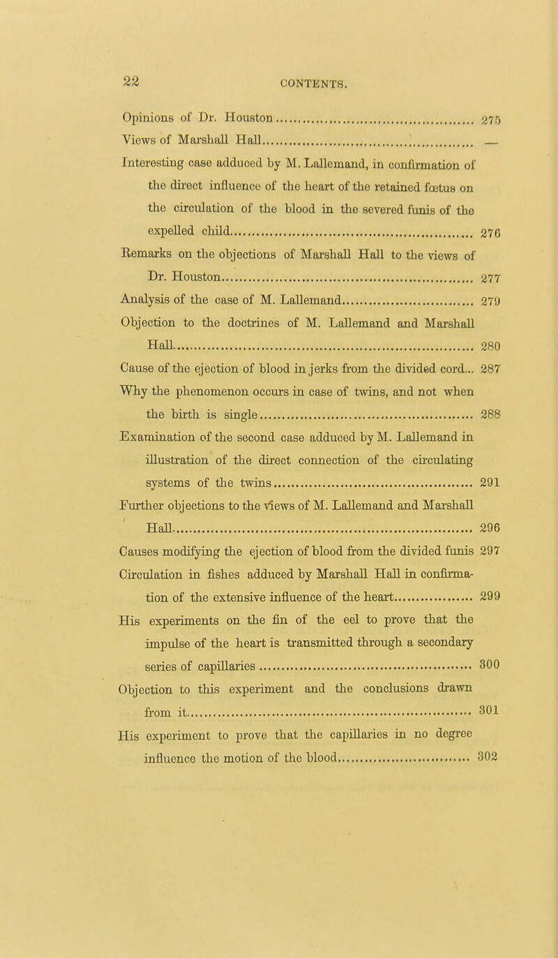 Opinions of Dr. Houston 275 Views of Marslmll Hall _ Interesting case adduced by M. Lollcmand, in confmnation of the dii-ect influence of the heart of the retained foetus on the circulation of the blood in the severed funis of the expelled child 270 Remarks on the objections of Marshall Hall to the views of Dr. Houston 277 Analysis of the case of M. Lallemand 279 Objection to the doctrines of M. Lallemand and Marshall Hall 280 Cause of the ejection of blood in jerks from the divided cord... 287 Why the phenomenon occurs in case of twins, and not when the birth is single 288 Examination of the second case adduced by M. Lallemand in illustration of the direct connection of the ckculating systems of the twins 291 Further objections to the views of M. Lallemand and Mai'shall Hall 290 Causes modifying the ejection of blood from the divided funis 297 Circulation in fishes adduced by Marshall Hall in confirma- tion of the extensive influence of the heart 299 His experiments on the fin of the eel to prove that the impulse of the heart is transmitted through a secondary series of capillaries 300 Objection to this experiment and the conclusions di-awn from it 301 His experiment to prove that the capillaries in no degree influence the motion of the blood 302