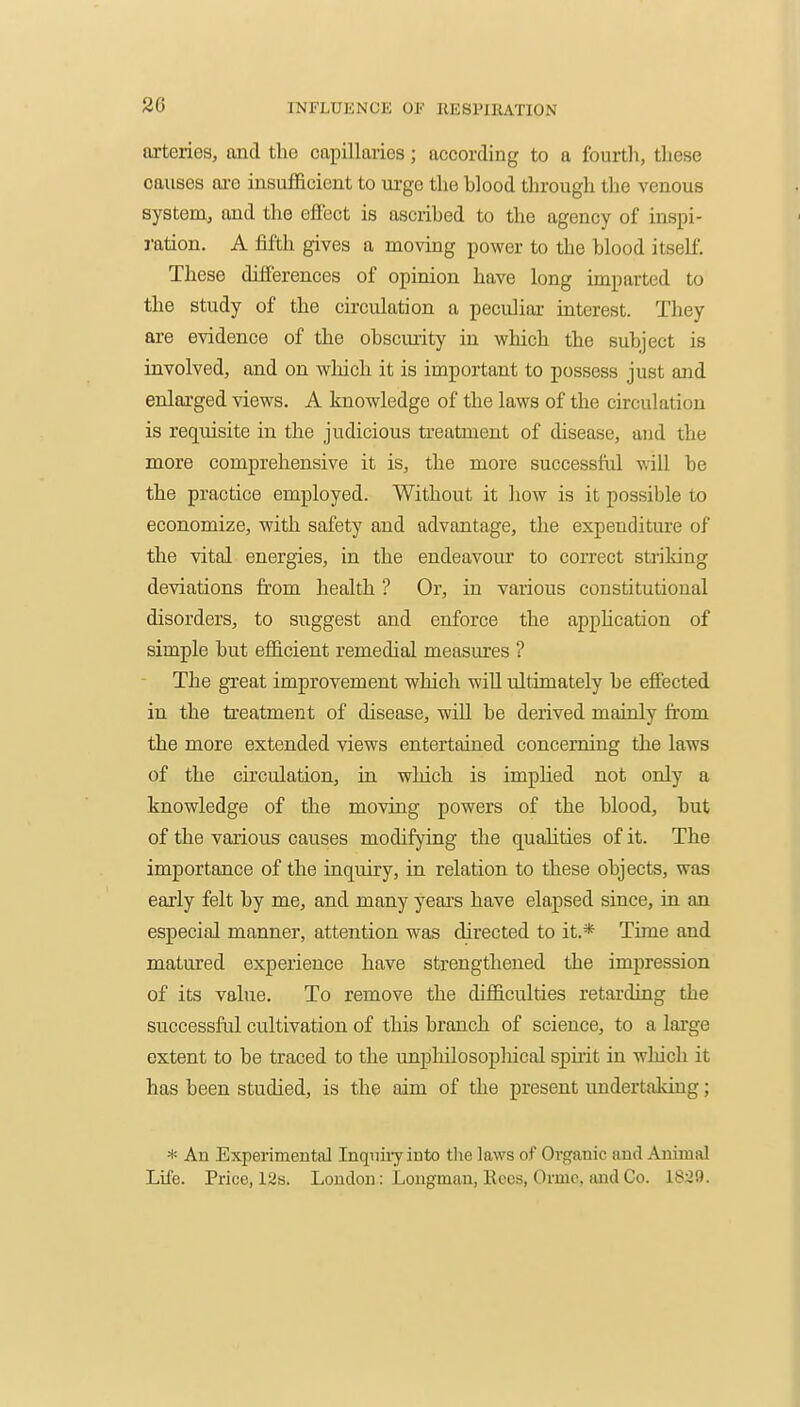 2G arteries, and the capillaries; according to a fourth, these causes ai-e insufficient to urge the blood through the venous system, and the effect is ascribed to the agency of inspi- ration. A fifth gives a moving power to the blood itself. These differences of opinion have long imparted to the study of the circulation a peculiar interest. They are evidence of the obscurity in which the subject is involved, and on which it is important to possess just and enlarged views. A knowledge of the laws of the circulation is requisite in the judicious treatment of disease, and the more comprehensive it is, the more successful will be the practice employed. Without it how is it possible to economize, with safety and advantage, the expenditure of the vital energies, in the endeavour to correct striking deviations from health ? Or, in various constitutional disorders, to suggest and enforce the apphcation of simple but efficient remedial measures ? The great improvement which wiU ultimately be effected in the treatment of disease, wiU be derived mainly from the more extended views entertained concerning the laws of the circulation, in which is impHed not only a knowledge of the moving powers of the blood, but of the various causes modifying the quahties of it. The importance of the inquiry, in relation to these objects, was early felt by me, and many years have elapsed since, in an especial manner, attention was directed to it.* Time and matured experience have strengthened the impression of its value. To remove the difficulties retarding the successful cultivation of this branch of science, to a large extent to be traced to the unpliilosopliical spuit in wliich it has been studied, is the aim of the present undertaking; * An Experimental Inqiiiiy into the laws of Organic and Animal Life. Price, 12s. London: Longman, Kees, Ormc, and Co. 18:J9.