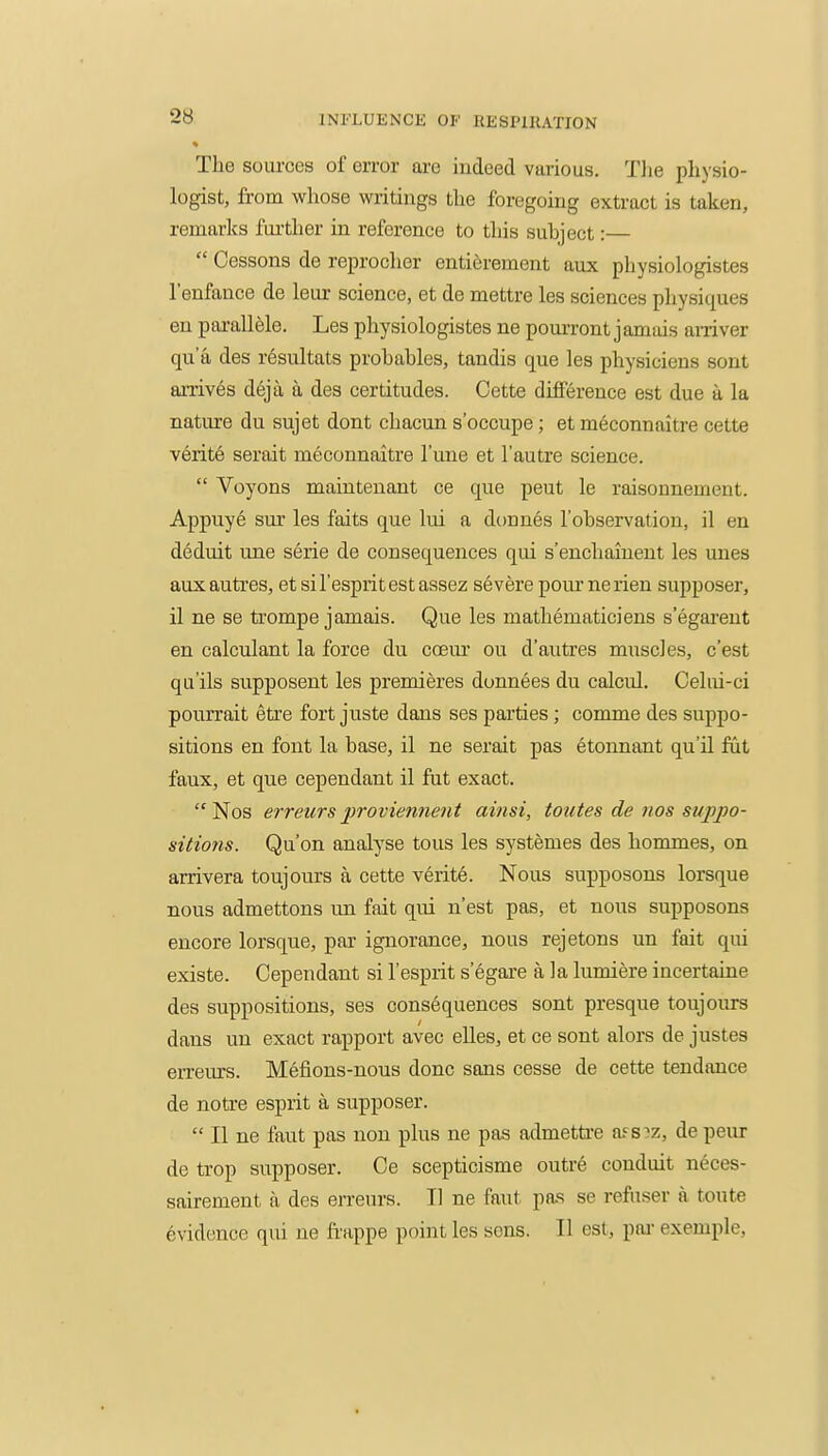 The sources of error are indeed various. Tlie physio- logist, from whose writings the foregoing extract is taken, remarks fui'ther in reference to this subject:—  Cessons de reprocher entierement aux physiologistes I'enfance de leur science, et de mettre les sciences physiques en parallele. Les physiologistes ne pourront januus amver qua des resultats probables, tandis que les physiciens sont arrives deja a des certitudes. Cette difierence est due a la nature du sujet dont chacun s'occupe; et meconnaitre cette verit6 serait meconnaitre I'une et I'autre science.  Voyons mainteuant ce que peut le raisonnement. Appuye sur les faits que lui a donnes 1'observation, il en d6duit une serie de consequences qui s'encliaiuent les unes auxautres, et sil'espritestassez severe pour nerien supposer, il ne se trompe jamais. Que les mathematiciens s'egareut en calculant la force du coeur ou d'autres muscles, c'est quils supposent les premieres donnees du calcul. Celui-ci pourrait etre fort juste dans ses parties; comme des suppo- sitions en font la base, il ne serait pas etonnant qu'U fut faux, et que cependant il fut exact. Nos erreurs inoviennent ainsi, toutes de nos suppo- sitions. Qu'on analyse tous les systemes des hommes, on arrivera toujours a cette verite. Nous supposons lorsque nous admettons un fait qui n'est pas, et nous supposons encore lorsque, par ignorance, nous rejetons un fait qui existe. Cependant si I'esprit segare a la lumiere incertaine des suppositions, ses consequences sont presque toujours dans un exact rapport avec elles, et ce sont alors de justes erreurs. Mefions-nous done sans cesse de cette tendance de notre esprit a supposer.  II ne faut pas non plus ne pas admetti-e afs de peur de trop supposer. Ce scepticisme outre conduit neces- sairement a des erreurs. 11 ne faut pas se refuser a toute Evidence qui ne frappe point les sens. II est, pai- example,