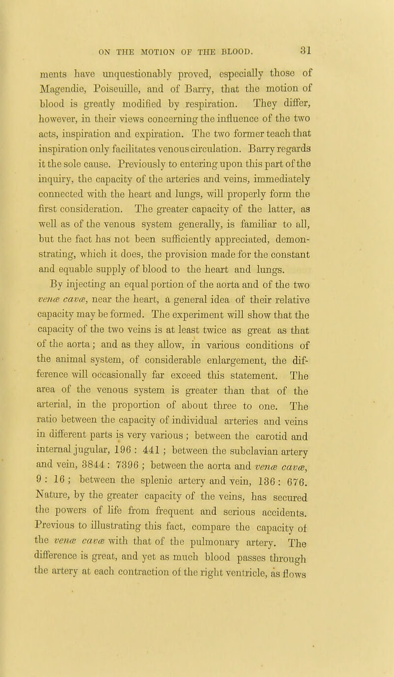 ments hftve unquestionably proved, especially those of Mageuclie, Poiseuille, and of Bony, that the motion of blood is greatly modified by respiration. They differ, however, in their views concerning the influence of the two acts, inspiration and expu'ation. The two former teach that inspiration only facilitates venous circulation. Barry regards it the sole cause. Previously to entering upon this part of the inquiry, the capacity of the arteries and veins, immediately connected with the heart and lungs, will properly form the first consideration. The gTeater capacity of the latter, as well as of the venous system generally, is familiar to all, but the fact has not been sufficiently appreciated, demon- sti'ating, which it does, the provision made for the constant and equable supply of blood to the heart and lungs. By injecting an equal portion of the aorta and of the two vence cavm, near the heart, a general idea of their relative capacity may be formed. The experiment will show that the capacity of the two veins is at least twice as great as that of the aorta; and as they allow, in various conditions of the animal system, of considerable enlargement, the dif- ference will occasionally far exceed this statement. The area of the venous system is gTeater than that of the ai-terial, in the proportion of about three to one. The ratio between the capacity of individual arteries and veins in different parts is very various ; between the carotid and internal jugular, 196 : 441 ; between the subclavian artery and vein, 8844 : 7396 ; between the aorta and venm cavm, 9: 16; between the splenic artery and vein, 136: 676. Nature, by the greater capacity of the veins, has secured the powers of life from frequent and serious accidents. Previous to illustrating this fact, compare the capacity of the venm cavm with that of the pulmonary artery. The difference is great, and yet as much blood passes through the artery at each contraction of the right ventricle, as flows