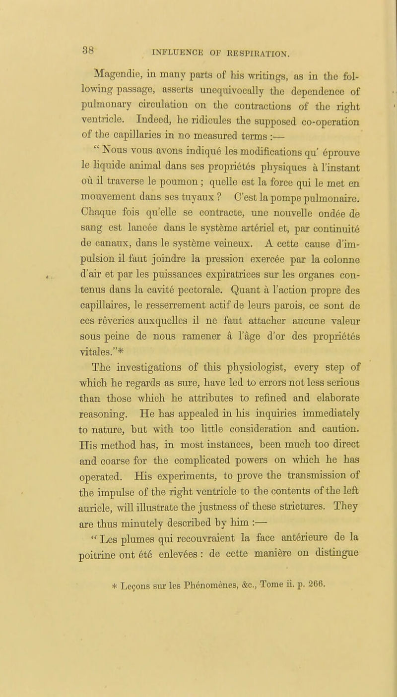 Magendie, in many parts of liis writings, as in the fol- lowing passage, asserts unequivocally the dependence of pulmonary circulation on the contractions of the right ventricle. Indeed, he ridicules the supposed co-operation of the capillaries in no measured terms :—  Nous vous avons indique les modifications qu' 6prouve le hquide animal dans ses proprietes physiques a Imstant ou il traverse le poumon; quelle est la force qui le met en mouvement dans ses tuyaux ? G'est la pompe pulmonaire. Ohaque fois qu'elle se contracte, une nouvelle ond6e de sang est lancee dans le systeme axt6riel et, par continuite de canaux, dans le systeme veineux. A cette cause d'im- pulsion il faut joindre la pression exercee par la colonne d'air et par les puissances expiratrices sm' les organes con- tenus dans la cavite pectorale. Quant a Taction propre des capillaires, le resserrement actif de leurs parois, ce sont de oes reveries auxquelles il ne faut attacher aucune valeui' sous peine de nous ramener a I'age d'or des proprietes vitales.* The investigations of this physiologist, every step of which he regards as sure, have led to errors not less serious than those which he attributes to refined and elaborate reasoning. He has appealed in his inquiries immediately to nature, but with too httle consideration and caution. His method has, in most instances, been much too direct and coarse for the comphcated powers on which he has operated. Has experiments, to prove the transmission of the impulse of the right ventricle to the contents of the left auricle, will illustrate the justness of these strictures. They are thus minutely described by him :—  Les plumes qui recouvraient la face ant6riem'e de la poitrine ont et6 enlevees: de cette maniere on distingue * Lefons sur les Phenomones, &c., Tome ii. p. 266,