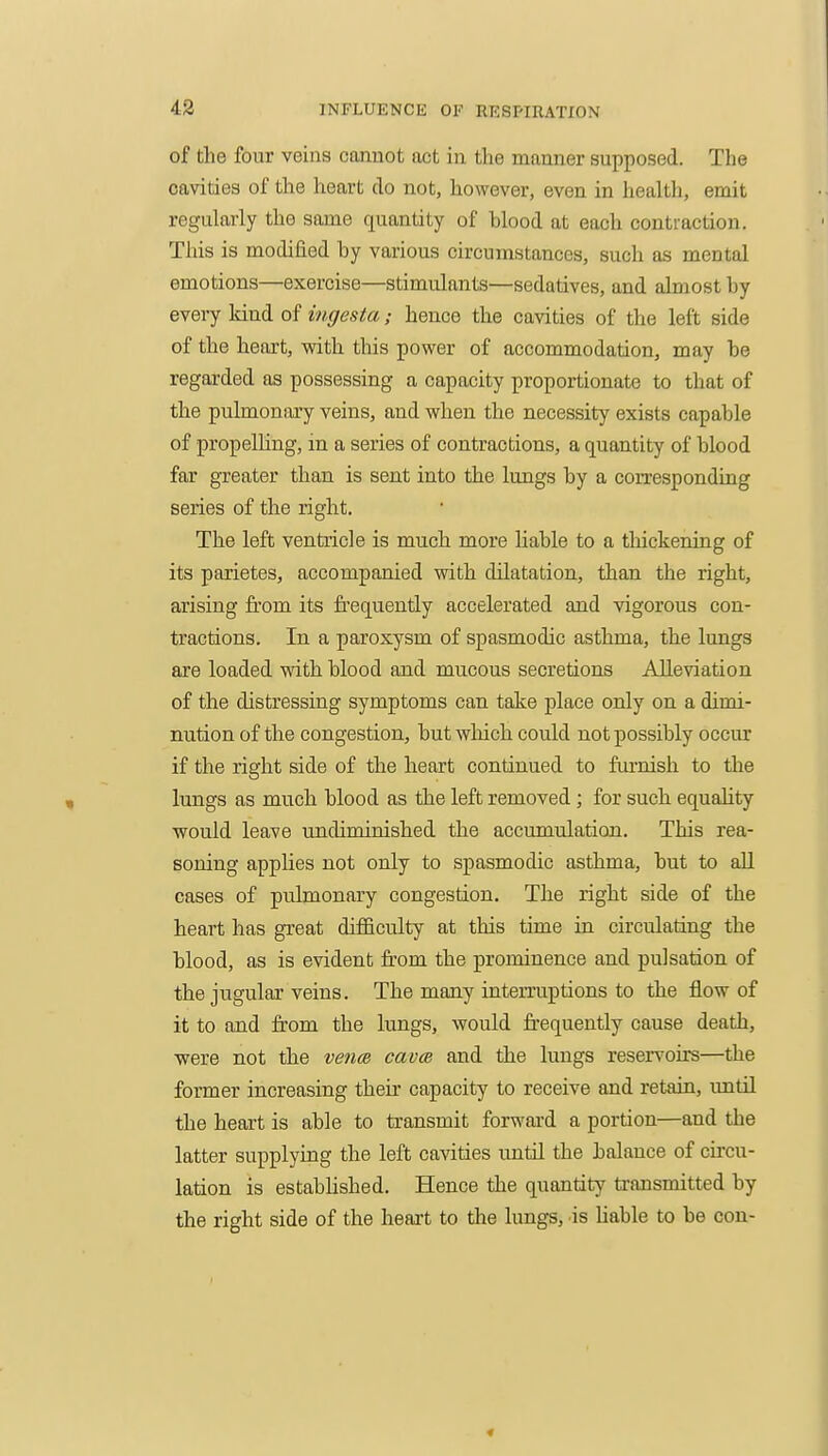 of the four veins cannot act in the manner supposed. The cavities of the heart do not, however, even in health, emit regularly the same quantity of blood at each contraction. This is modified by various circumstances, such as mental emotions—exercise—stimulants—sedatives, and almost by eveiy kind of ingesta; hence the cavities of the left side of the heart, with this power of accommodation, may be regarded as possessing a capacity proportionate to that of the pulmonary veins, and when the necessity exists capable of propelling, in a series of contractions, a quantity of blood far greater than is sent into the lungs by a coiTcsponding series of the right. The left ventricle is much more liable to a thickening of its parietes, accompanied with dilatation, than the right, arising from its frequently accelerated and vigorous con- tractions. In a paroxysm of spasmodic asthma, the lungs are loaded with blood and mucous secretions Alleviation of the distressing symptoms can take place only on a dimi- nution of the congestion, but which could not possibly occur if the right side of the heart continued to furnish to the lungs as much blood as the left removed ; for such equality would leave undiminished the accumulation. This rea- soning applies not only to spasmodic asthma, but to all cases of pulmonary congestion. The right side of the heart has great difficulty at this time in circulating the blood, as is evident fi:om the prominence and pulsation of the jugular veins. The many interruptions to the flow of it to and from the lungs, would frequently cause death, were not the vencR cava and the lungs reser\'oirs—the former increasing their capacity to receive and retain, until the heart is able to transmit forward a portion—and the latter supplying the left cavities until the balance of circu- lation is estabhshed. Hence the quantity transmitted by the right side of the heart to the lungs, is Uable to be con-