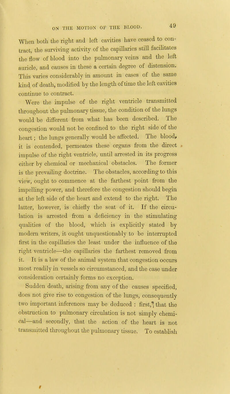 When both the right and left cavities have ceased to con- tract, the sunnving activity of the capillaries still facilitates the flow of blood into the pnlmonary veins and the left auricle, and causes in these a certain degree of distension. This varies considerably in amount in cases of the same kind of death, modified by the length of time the left cavities continue to contract. Were tlie impulse of the right ventricle transmitted throughout the pulmonary tissue, the condition of the lungs ■would be different from what has been described. The congestion would not be confined to the right side of the heart; the lungs generally would be affected. The blood, it is contended, permeates these organs from the direct » impulse of the right ventricle, until arrested in its progress either by chemical or mechanical obstacles. The former is the prevaihng doctrine. The obstacles, according to this view, ought to commence at the farthest point fi'om the impelUng power, and therefore the congestion should begin at the left side of the heart and extend to the right. The latter, however, is cliiefly the seat of it. If the circu- lation is aiTested from a deficiency in the stimulating qualities of the blood, which is explicitly stated by modern writers, it ought unquestionably to be interrupted first in the capillaries the least under the influence of the right ventricle—the capiUaries the farthest removed from it. It is a law of the animal system that congestion occurs most readily in vessels so circumstanced, and the case under consideration certainly forms no exception. Sudden death, arising ii'om any of the causes specified, does not give rise to congestion of the lungs, consequently two important inferences may be deduced : first,'^tliat the obstruction to pulmonary circulation is not simply chemi- cal—and secondly, that the action of the heart is not transmitted tliroughout the pulmonai-y tissue. To establish