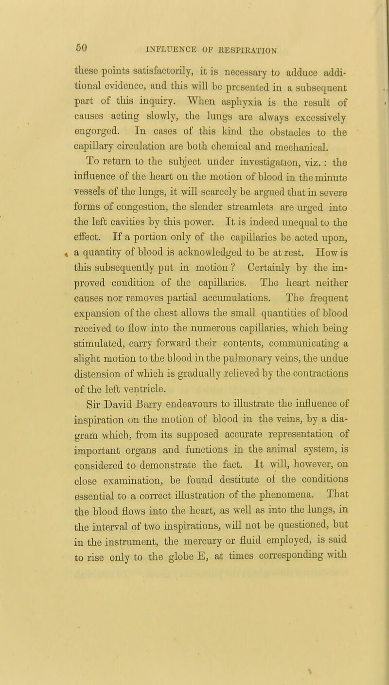 these points satisfactorily, it is necessary to adduce addi- tional evidence, and tliis will be presented in a subsequent part of tins inquiry. When aspliyxia is the result of causes acting slowly, the lungs are always excessively engorged. In cases of this kind the obstacles to the capillary circulation are both chemical and mechanical. To return to the subject under investigation, viz.: the influence of the heart on the motion of blood in the minute vessels of the lungs, it will scarcely be argued that in severe forms of congestion, the slender streamlets are urged into the left cavities by this power. It is indeed unequal to the effect. If a portion only of the capillaries be acted upon, 4 a quantity of blood is acknowledged to be at rest. How is this subsequently put in motion ? Certainly by the im- proved condition of the capillaries. The heart neither causes nor removes partial accumulations. The frequent expansion of the chest allows the small quantities of blood received to flow into the numerous capillai-ies, which being stimulated, carry forward their contents, communicating a shght motion to the blood in the pulmonaiy veins, the imdue distension of which is gradually reheved by the conti-actions of the left ventricle. Sir David Barry endeavours to illustrate the influence of inspiration on the motion of blood in the veins, by a dia- gram which, from its supposed accurate representation of important organs and functions in the animal system, is considered to demonstrate the fact. It will, hovrever, on close examination, be found destitute of the conditions essential to a correct illustration of the phenomena. That the blood flows into the heart, as well as into the lungs, in the interval of two inspirations, will not be questioned, but in the instrument, the mercury or fluid employed, is said to rise only to the globe E, at times con-esponding with