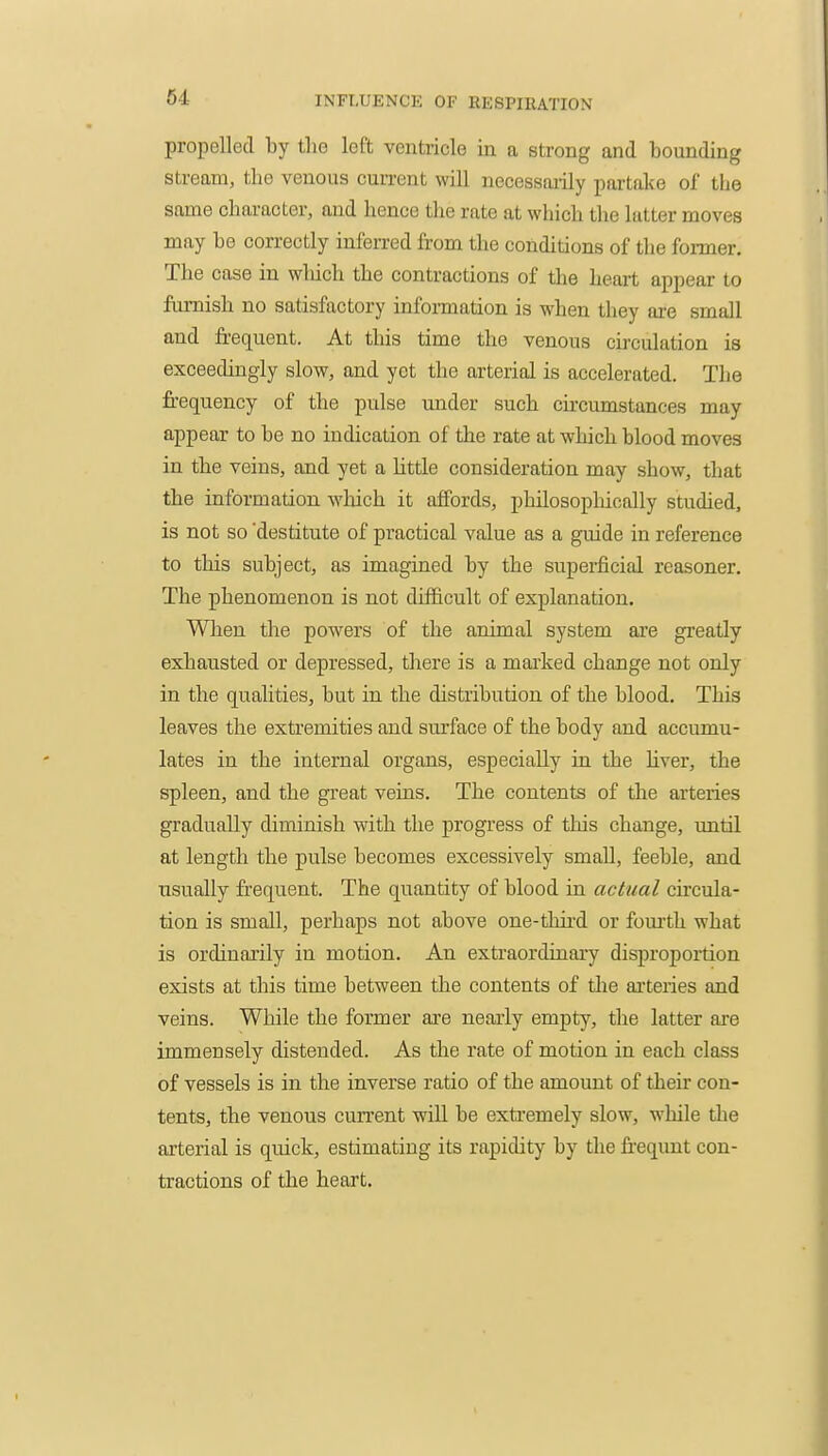 propelled by the left ventricle in a strong and bounding stream, the venous current will necessaiily partake of the same chai-acter, and hence the rate at which the latter moves may be correctly inferred from the conditions of the fonner. The case in winch the contractions of the heart appear to furnish no satisfactory information is when they are small and fr-equent. At this time the venous circulation is exceedingly slow, and yet the arterial is accelerated. The frequency of the pulse under such circumstances may appear to be no indication of the rate at which blood moves in the veins, and yet a little consideration may show, that the information which it affords, philosophically studied, is not so 'destitute of practical value as a guide in reference to this subject, as imagined by the superficial reasoner. The phenomenon is not difficult of explanation. When the powers of the animal system are greatly exhausted or depressed, there is a marked change not only in the qualities, but in the distribution of the blood. This leaves the extremities and surface of the body and accumu- lates in the internal organs, especially in the liver, the spleen, and the great veins. The contents of the arteries gradually diminish with the progress of this change, until at length the pulse becomes excessively small, feeble, and usually frequent. The quantity of blood in actual circula- tion is small, perhaps not above one-third or fourth what is ordinarily in motion. An extraordinary disproportion exists at this time between the contents of the arteries and veins. While the former are nearly empty, the latter are immensely distended. As the rate of motion in each class of vessels is in the inverse ratio of the amount of their con- tents, the venous current wiU be extremely slow, while the arterial is quick, estimating its rapidity by the fr-equnt con- tractions of the heart.