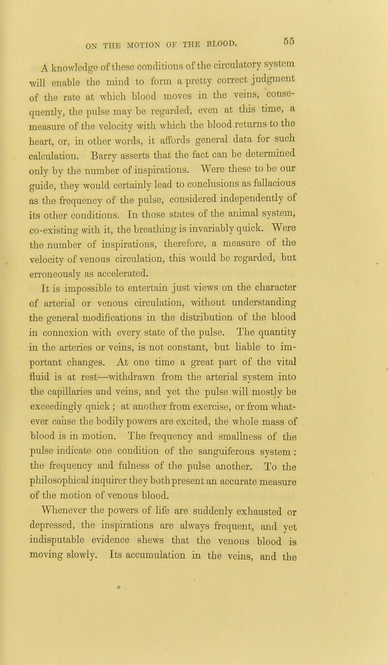 A knowledge of these conditions of the circulatory system will euftble the mind to form a pretty correct judgment of the rate at wliich blood moves in the veins, conse- quently, the pulse may he regarded, even at this time, a measure of the velocity with which the blood returns to the heart, or, in other words, it affords general data for such calculation. Barry asserts that the fact can be determined only by the number of inspirations. Were these to be our guide, they would certainly lead to conclusions as fallacious as the frequency of the pulse, considered independently of its otlier conditions. In those states of the animal system, co-existing with it, the breatliing is invariably quick. Were the number of inspirations, tlierefore, a measure of the velocity of venous circulation, this would be regarded, but en'oneously as accelerated. It is impossible to entertain just views on the character of arterial or venous circulation, without understanding the general modifications iu the distribution of the blood in connexion with every state of the pulse. The quantity in the arteries or veins, is not constant, but liable to im- portant changes. At one time a great part of the vital fluid is at rest—withdi'awn from the arterial system into the capillaries and veins, and yet the pulse will mostly be exceedingly quick; at another from exercise, or fi'om what- ever caiise the bodily powers are excited, the whole mass of blood is in motion. The frequency and smalhiess of the pulse indicate one condition of the sanguiferous system: the frequency and fulness of the pulse another. To the philosophical inquirer they both present an accurate measure of the motion of venous blood. Wlienever the powers of life are suddenly exhausted or depressed, the inspirations are always frequent, and yet indisputable evidence shews that the venous blood is moving slowly. Its accumulation in the veins, and the