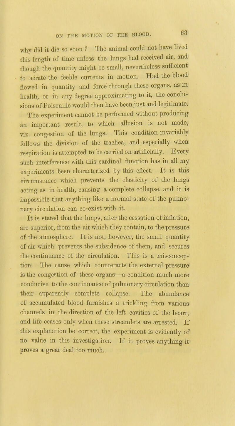 why dill it die so soon ? The animal could not have lived this length of time unless the lungs had received air, and though the quantity might he small, nevertheless sufficient to aerate the feehle currents in motion. Had the hlood flowed in quantity and force through these organs, as m health, or in any degi-ee approximating to it, the conclu- sions of Poiseuille would then have been just and legitimate. The experiment cannot he perfomed without producing an important result, to which allusion is not made, viz. congestion of tlie lungs. This condition invariably follows the division of the trachea, and especially when respiration is attempted to be cariied on artificially. Every such interference with this cardinal fimction has in all my experiments been characterized by this effect. It is this circumstance which prevents the elasticity of the lungs acting as in health, causing a complete collapse, and it is impossible that anything hke a normal state of the pulmo- nary circulation can co-exist with it. It is stated that the lungs, after the cessation of inflation, are superior, from the air which they contain, to the pressure of the atmosphere. It is not, however, the small quantity of air which prevents the subsidence of them, and secures the continuance of the circulation. This is a misconcep- tion. The cause which counteracts the external pressure is the congestion of these organs—a condition much more conducive to the continuance of pulmonary circulation than their apparently complete collapse. The abundance of accumulated blood furnishes a trickling from various channels in the direction of the left cavities of the heart, and life ceases only when these streamlets ai'e arrested. If this explanation be correct, the experiment is evidently of no value in this investigation. If it proves anything it proves a great deal too much.