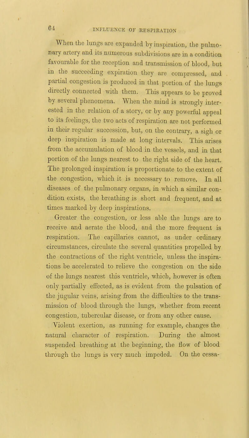 When the luugs are expanded by inspiration, the pulmo- nary artery and its numerous subdivibions ai-e in a condition favourable for the reception and transmission of blood, but in the succeeding expiration they are compressed, and partial congestion is produced in that portion of the lungs directly connected with them. This appeaxs to be proved by several phenomena. When the mind is strongly inter- ested in the relation of a stoiy, or by any powerful appeal to its feelings, the two acts of respiration are not performed in their regidar succession, but, on the coutrai-y, a sigh or deep inspiration is made at long intervals. Tliis arises from the accumulation of blood in the vessels, and in that portion of the lungs nearest to the right side of the heart. The prolonged inspiration is proportionate to the extent of tbe congestion, whicli it is necessary to remove. In all diseases of the pulmonary organs, in which a similar con- dition exists, the breathing is short and frequent, and at times marked by deep inspirations. Greater the congestion, or less able tbe lungs are to receive and aerate the blood, and the more fi-equent is respiration. The capillaries cannot, as under ordinary circumstances, circulate the several quantities propelled by the contractions of the right ventricle, unless the inspira- tions be accelerated to relieve the congestion on the side of the lungs nearest this ventricle, which, however is often only partially effected, as is evident from the pulsation of the jugular veins, arising fi'om the difficulties to the trans- mission of blood through the lungs, whether from recent congestion, tubercular disease, or from any other cause. Violent exertion, as running for example, changes the natural character of respiration. During tlie almost suspended breathing at the beginning, the flow of blood through the lungs is very much impeded. On the cessa-