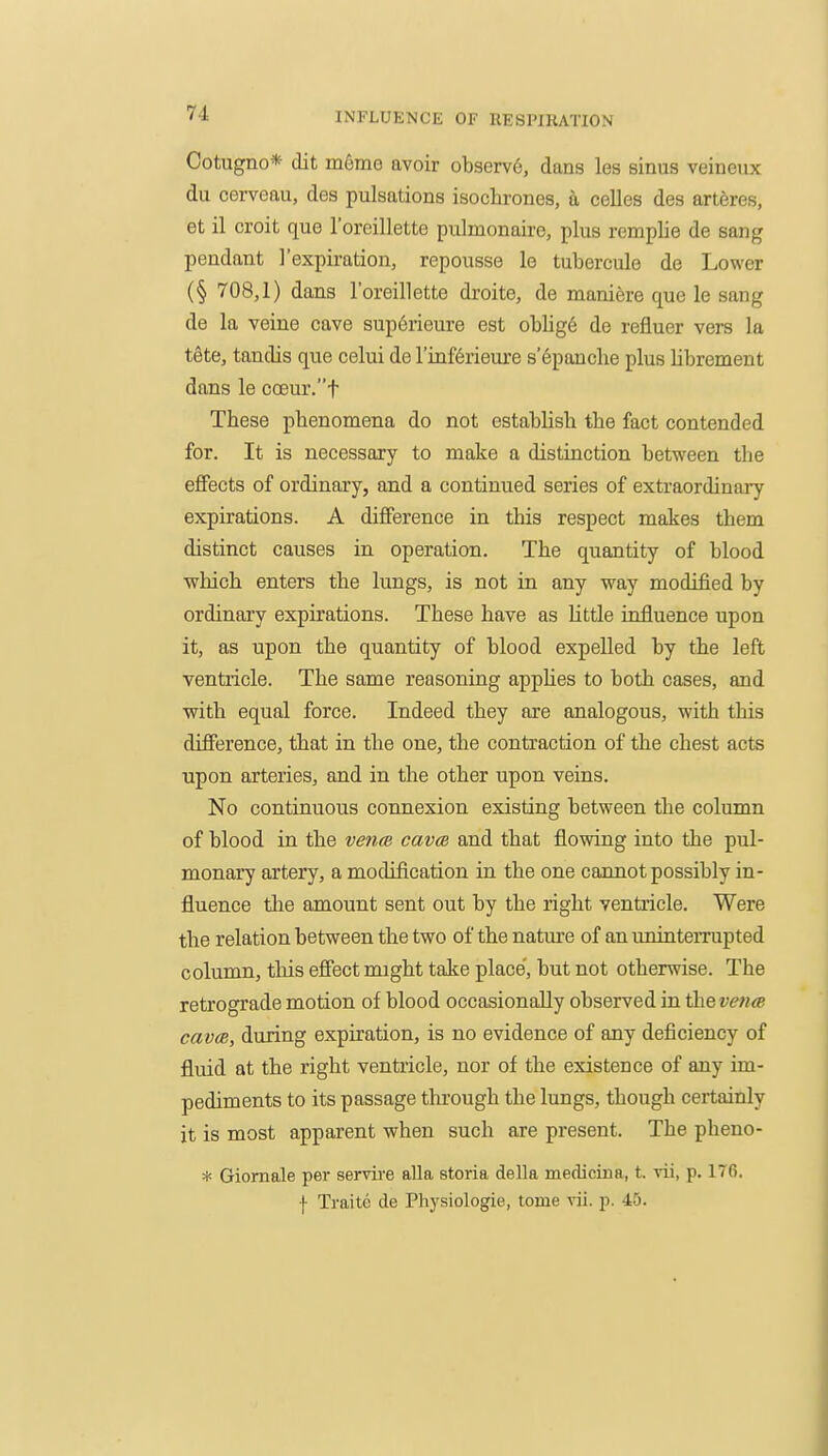 Cotugno* dit m6me avoir observ6, dans les sinus veineux du cerveau, des pulsations isoclirones, k celles des arteres, et il croit que I'oreillette pulmonaire, plus remplie de sang pendant 1'expiration, repousse le tubercule de Lower (§ 708,1) dans I'oreillette droite, de maniere que le sang de la veine cave sup6rieure est oblig6 de refluer vers la tete, tandis que celui de I'inferieure s'epanche plus librement dans le coeur.t These phenomena do not establish the fact contended for. It is necessary to make a distinction between the effects of ordinary, and a continued series of extraordinary expirations. A difference in this respect makes them distinct causes in operation. The quantity of blood which enters the lungs, is not in any way modified by ordinary expirations. These have as little influence upon it, as upon the quantity of blood expelled by the left ventricle. The same reasoning apphes to both cases, and with equal force. Indeed they are analogous, with this difference, that in the one, the contraction of the chest acts upon arteries, and in the other upon veins. No continuous connexion existing between the column of blood in the veno cavce and that flowing into the pul- monary artery, a modification in the one cannot possibly in- fluence the amount sent out by the right ventricle. Were the relation between the two of the natm'c of an uninterrupted column, this effect might take place', but not otherwise. The retrograde motion of blood occasionally observed in ihevenee cava, during expiration, is no evidence of any deficiency of fluid at the right ventricle, nor of the existence of any im- pediments to its passage through the lungs, though certainly it is most apparent when such are present. The pheno- * Giornale per servii-e alia storia della mediciBa, t. vii, p. 176. f Traite de Physiologie, tome vii. p. 45.