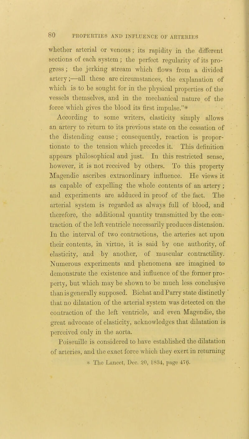 whether arterial or venous; its rapidity in the different sections of each system ; the perfect regularity of its pro- gress ; the jerking stream which flows from a divided artei y;—all these are circumstances, the explanation of which is to he sought for in the physical properties of the vessels themselves, and in the mechanical nature of the force which gives the hlood its first impulse.* According to some writers, elasticity simply allows an artery to return to its previous state on the cessation of the distending cause; consequently, reaction is propor- tionate to the tension which precedes it. This definition appears philosophical and just. In this restricted sense, however, it is not received by others. To this property Magendie ascribes extraordinary influence. He views it as capable of expeUing the whole contents of an artery; and experiments are adduced in proof of the fact. The arterial system is regarded as always full of blood, and therefore, the additional quantity transmitted by the con- traction of the left ventricle necessaiily produces distension. In the interval of two contractions, the arteries act upon their contents, in virtue, it is said by one authority, of elasticity, and by another, of muscular contractihty. Numerous experiments and phenomena are imagined to demonstrate the existence and influence of the former pro- perty, but wliich may be shown to be much less conclusive than is generally supposed. Bichat and Parry state distinctly that no dilatation of the arterial system was detected on the contraction of the left ventricle, and even Magendie, the great advocate of elasticity, acknowledges that dilatation is perceived only in the aorta. Poiseuille is considered to have estabUshed the dilatation of arteries, and tlie exact force wliich they exert in returning * The Lancet, Dec. 20, 1834, page 47^.