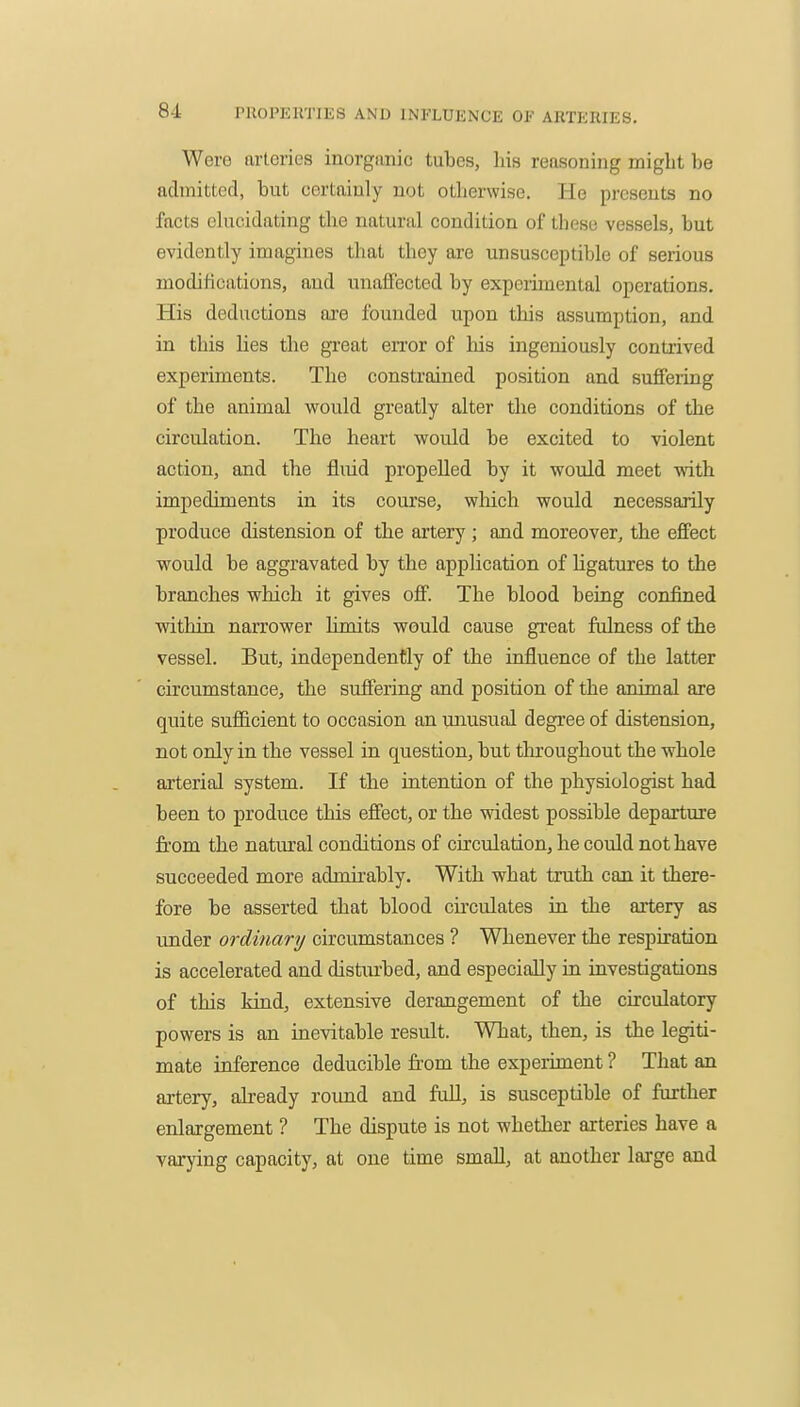 Were nrlories inorganic tubes, his reasoning might be admitted, but certainly not otherwise. He presents no facts elucidating the natural condition of these vessels, but evidently imagines that they are unsusceptible of serious moditications, and unaffected by expenmenlal operations. His deductions ai-e founded upon this assumption, and in this lies the great en'or of his ingeniously contrived experiments. The constrained position and suffering of the animal would greatly alter the conditions of the circulation. The heart virould be excited to violent action, and the fluid propelled by it would meet -ndth impediments in its course, which would necessarily produce distension of the artery; and moreover, the effect would be aggravated by the application of hgatures to the branches which it gives off. The blood being confined within narrower limits would cause great fulness of the vessel. But, independently of the influence of the latter circumstance, the sufiering and position of the animal are quite sufficient to occasion an unusual degree of distension, not only in the vessel in question, but throughout the whole arterial system. If the intention of the physiologist had been to produce this effect, or the widest possible departure from the natural conditions of circulation, he could not have succeeded more admirably. With what truth can it there- fore be asserted that blood circulates in the artery as under ordinary circumstances ? Whenever the respiration is accelerated and distiirbed, and especially in investigations of this kind, extensive derangement of the circulatory powers is an inevitable result. What, then, is the legiti- mate inference deducible from the expeiiment ? That an ai-tery, already round and full, is susceptible of further enlargement ? The dispute is not whether arteries have a varying capacity, at one time small, at another large and