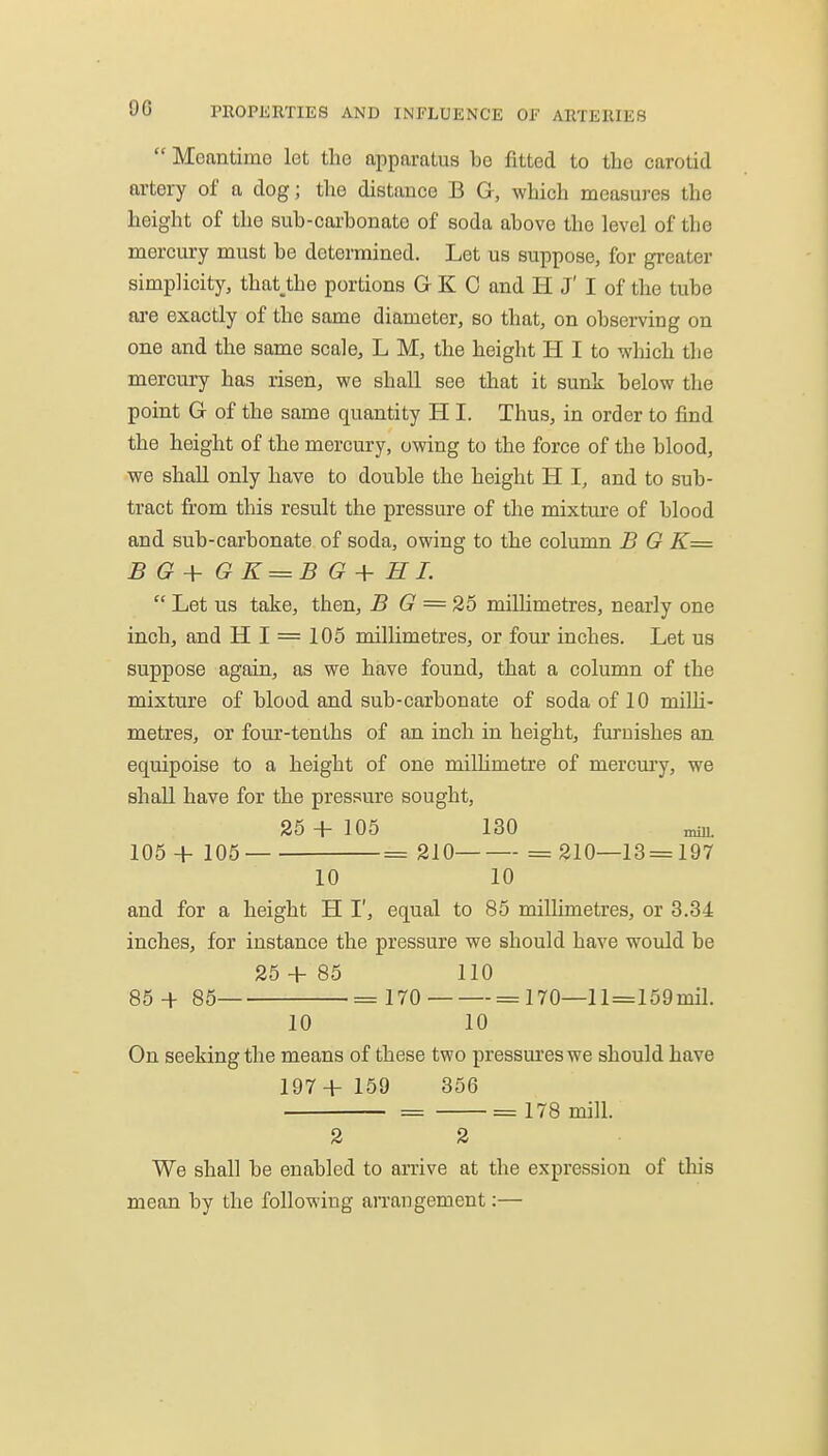  MoantimG let the apparatus be fitted to the carotid artery of a dog; tlie distance B G, which measures the height of the sub-carbon ate of soda above the level of the mercury must be determined. Let us suppose, for greater simplicity, that,the portions G K 0 and H J' I of the tube are exactly of the same diameter, so that, on observing on one and the same scale, L M, the height H I to which the mercury has risen, we shall see that it sunk below the point G of the same quantity H I. Thus, in order to find the height of the mercury, owing to the force of the blood, we shall only have to double the height H I, and to sub- tract from this result the pressure of the mixture of blood and sub-carbonate of soda, owing to the column B G K= B G+ GK = BG+HL  Let us take, then, B G = 26 millimetres, nearly one inch, and H I = 105 millimetres, or four inches. Let us suppose again, as we have found, that a column of the mixture of blood and sub-carbonate of soda of 10 milli- metres, or four-tenths of an inch in height, furnishes an equipoise to a height of one millimetre of mercui'y, we shall have for the pressure sought, 26 + 105 130 mm. 105 + 105 = 210 = 210—13 = 197 10 10 and for a height H I', equal to 85 millimetres, or 3.34 inches, for instance the pressure we should have would be 25 + 85 110 86 + 85 = 170^ = 170—ll=169mil. 10 10 On seeking the means of these two pressures we should have 197+ 159 356 = = 178 mill. 2 2 We shall be enabled to arrive at the expression of tins mean by the following arrangement:—