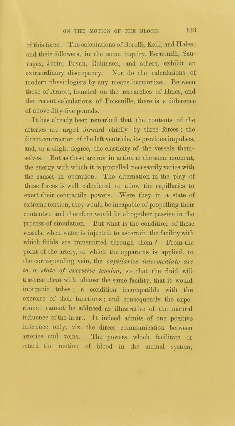 of this force. The calculations of Borelii, Keill, and Hales; and their followers, in the same inquiry, Bernouilli, Sau- vages, Jurin, Bryan, Kohinson, and others, exJiibit an extraordinary discrepancy. Nor do the calculations of modern physiologists by any means harmonize. Between those of Amott, founded on tlie researches of Hales, and the recent calculations of Poiseuille, there is a difference of above fifty-five pounds. It has already been remai'ked that the contents of the arteries are urged forward chiefly by three forces; the dii'ect contraction of the left ventricle, its previous impulses, and, to a slight degree, the elasticity of the vessels them- selves. But as these are not in action at the same moment, the energy vsith which it is propelled necessarily varies with the causes in operation. The alternation in the play of these forces is well calculated to allow the capillaries to exert their contractile powers. Were they in a state of extreme tension, they would be incapable of propelling their contents ; and therefore would be altogether passive in the process of circulation. But what is the condition of these vessels, when water is injected, to ascertain the facUity with which fluids are transmitted thi'ough them ? From the point of the artery, to which the appai-atus is applied, to the corresponding vein, the capillaries intermediate are in a state of excessive tension, so that the fluid will- traverse them with almost the same facility, that it would inorganic tubes ; a condition incompatible with the exercise of their functions; and consequently the expe- riment cannot be adduced as illustrative of the natural influence of the heart. It indeed admits of one positive inference only, viz. the direct communication between arteries and veins. The powers which facilitate or retard the motion of blood in the animal system,