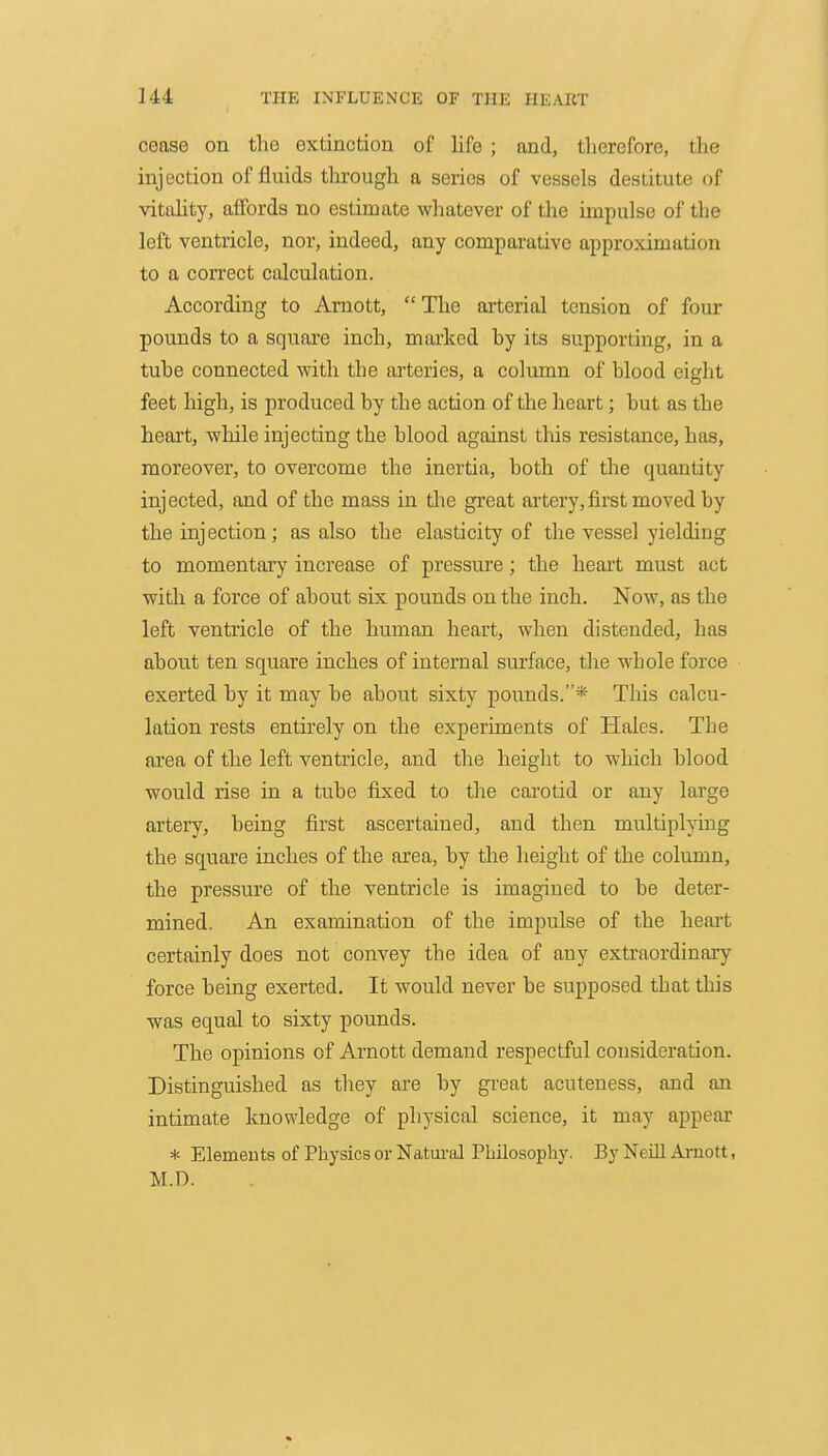cease on the extinction of life ; and, therefore, the injection of fluids through a series of vessels destitute of vitiihty, affords no estimate whatever of the impulse of the left ventricle, nor, indeed, any comparative approximation to a correct calculation. According to Arnott, The arterial tension of four pounds to a square inch, marked by its supporting, in a tube connected with the arteries, a column of blood eight feet high, is produced by the action of the heart; but as the heart, while injecting the blood against this resistance, has, moreover, to overcome the inertia, both of the quantity injected, and of the mass in the great artery, first moved by the injection; as also the elasticity of the vessel yielding to momentary increase of pressure; the heart must act with a force of about six pounds on the inch. Now, as the left ventricle of the human heart, when distended, has about ten square inches of internal surface, the whole force exerted by it may be about sixty pounds.* This calcu- lation rests entirely on the experiments of Hales. The area of the left ventricle, and the height to which blood would rise in a tube fixed to the carotid or any large artery, being first ascertained, and then multiplying the square inches of the area, by the height of the column, the pressure of the ventricle is imagined to be deter- mined. An examination of the impulse of the heart certainly does not convey the idea of any extraordinary force being exerted. It would never be supposed that this was equal to sixty pounds. The opinions of Arnott demand respectful consideration. Distinguished as they are by gi'eat acuteness, and an intimate knowledge of physical science, it may appear * Elemeuts of Physics or Natural Philosophy. By Neill Arnott, M.D.