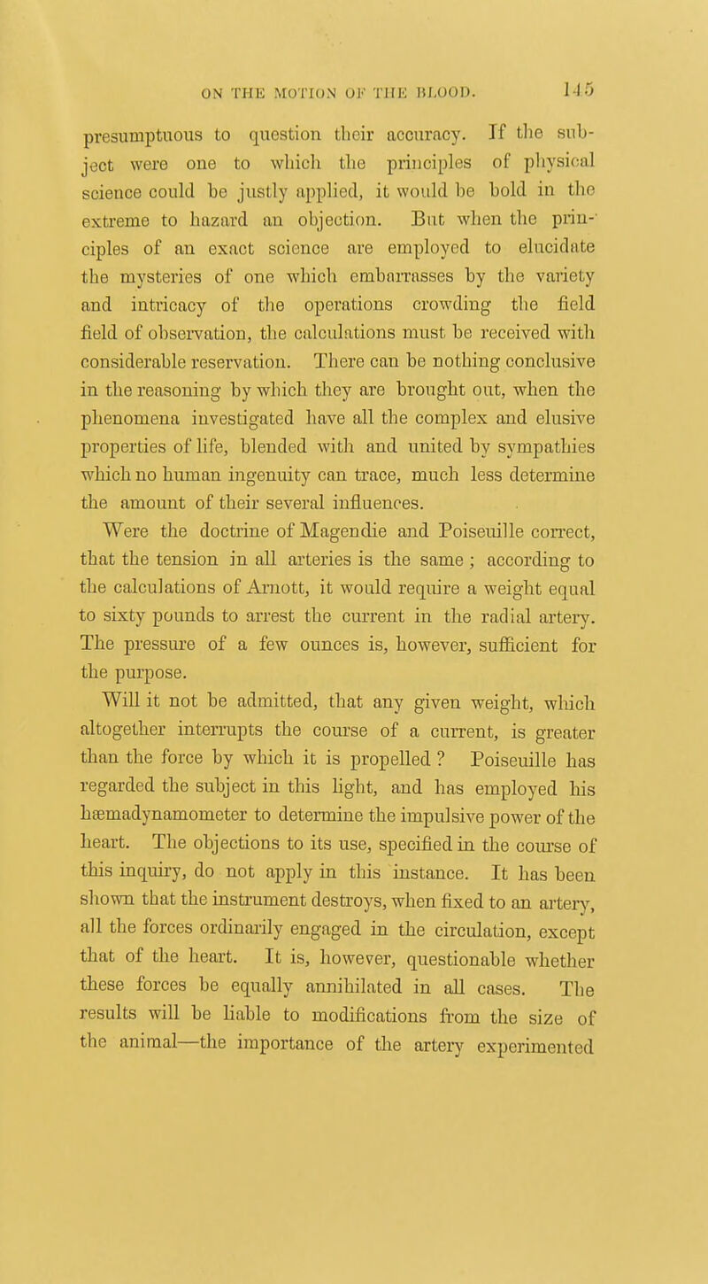 1-15 presumptuous to question their accuracy. If tlie sub- ject were one to which the principles of pliysioal science could be justly applied, it would be bold in the exti-eme to hazard an objection. But when the prin-' ciples of an exact science are employed to elucidate the mysteries of one which embarrasses by the variety and intricacy of the operations crowding the field field of observation, the calculations must be received with considerable reservation. There can be nothing conclusive in the reasoning by which they are brought out, when the phenomena investigated have all the complex and elusive properties of life, blended with and united by sympathies which no human ingenuity can trace, much less determine the amount of their several influences. Were the doctrine of Magendie and Poiseuille con-ect, that the tension in all arteries is the same ; according to the calculations of Amott, it would require a weight equal to sixty pounds to arrest the current in the radial artery. The pressure of a few ounces is, however, sufficient for the purpose. Will it not be admitted, that any given weight, which altogether interrupts the course of a current, is greater than the force by which it is propelled ? Poiseuille has regarded the subject in this hght, and has employed his hfemadynamometer to determine the impulsive power of the heart. The objections to its use, specified in tlie com'se of this inquiry, do not apply in this instance. It has been shown that the instrument destroys, when fixed to an aiterj^ all the forces ordinaiily engaged in the circulation, except that of the heart. It is, however, questionable whether these forces be equally annihilated in all cases. The results will be liable to modifications from the size of the animal—the importance of the arterj^ experimented