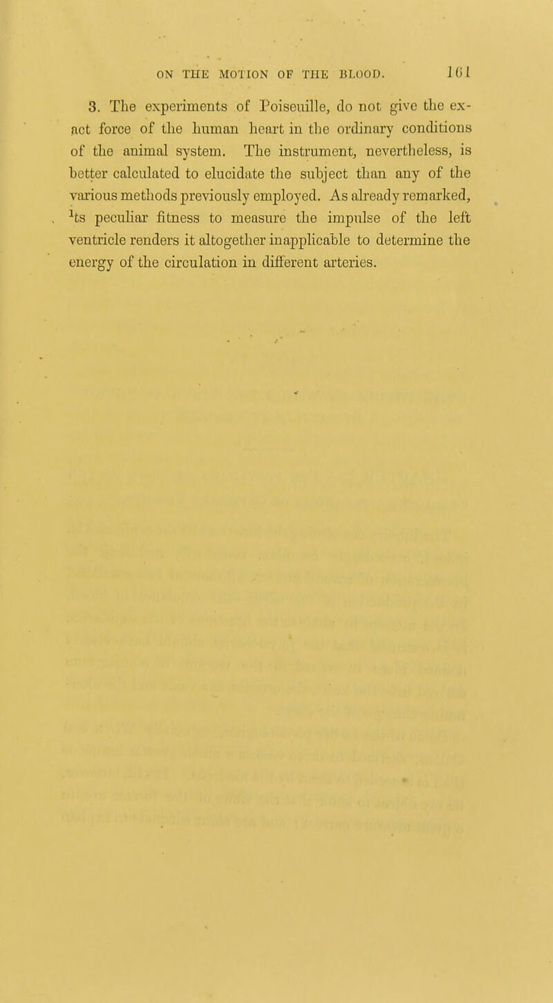 3. The experiments of Poiseuille, do not give the ex- fict force of the human heart in the ordinary conditions of the animal system. The instrument, nevertheless, is better calculated to elucidate the subject than any of the various methods previously employed. As akeady remarked, ■'ts peculiar fitness to measure the impulse of the left ventricle renders it altogether inapplicable to determine the energy of the circulation in different arteries.