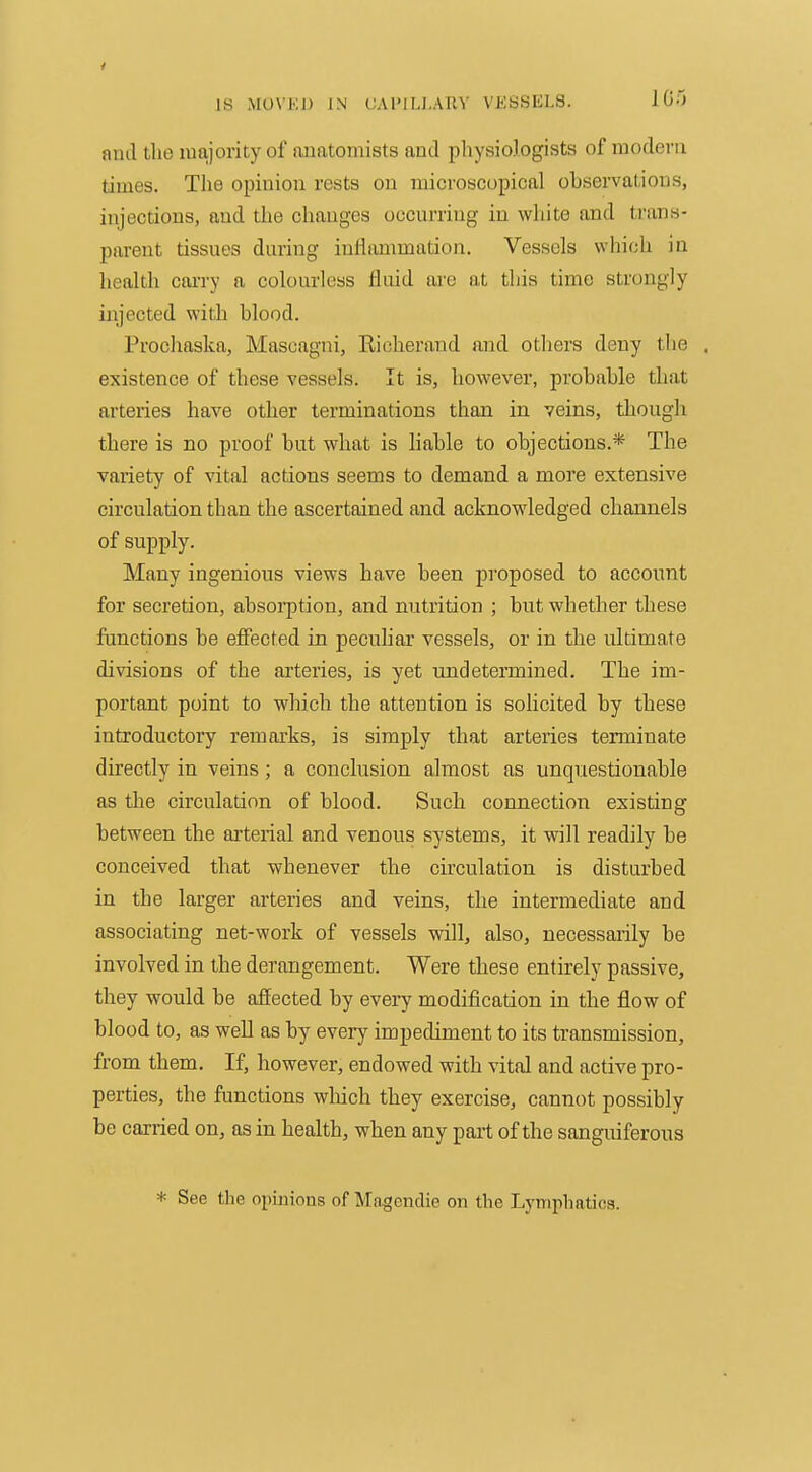 anil the majority of auatoniists and pliysiologists of modern times. The opinion rests on microscopical observations, injections, and the changes occurring in wliite and trans- parent tissues during inHammation. Vessels which in health cai-ry a colourless fluid are at this time strongly injected with blood. Prochaska, Mascagni, Richerand and others deny the . existence of these vessels. It is, however, probable that arteries have other terminations than in veins, though there is no proof but what is liable to objections.* The variety of vital actions seems to demand a more extensive circulation than the ascertained and acknowledged channels of supply. Many ingenious views have been proposed to account for secretion, absorption, and nutrition ; but whether these functions be effected in peculiar vessels, or in the ultimate divisions of the arteries, is yet undetermined. The im- portant point to which the attention is solicited by these introductory remarks, is simply that arteries terminate directly in veins; a conclusion almost as unquestionable as tlie circulation of blood. Such connection existing between the ai'terial and venous systems, it will readily be conceived that whenever the circulation is disturbed in the larger arteries and veins, the intermediate and associating net-work of vessels will, also, necessarily be involved in the derangement. Were these entirely passive, they would be affected by every modification in the flow of blood to, as well as by every impediment to its transmission, from them. If, however, endowed with vital and active pro- perties, the functions wliich they exercise, cannot possibly be carried on, as in health, when any part of the sanguiferous * See the opinions of Magendie on the Lymphatics.