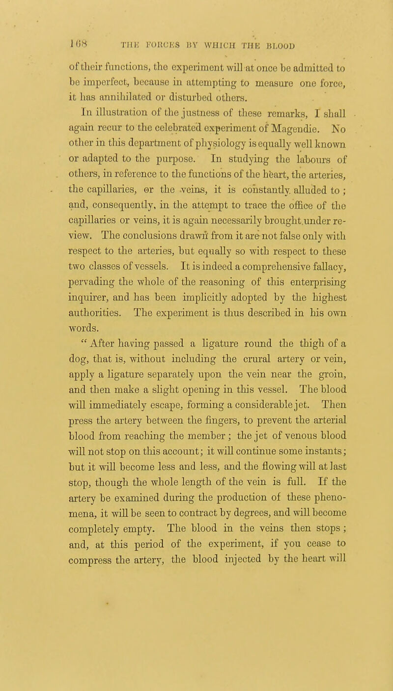 ins TiiK i'uiu;ks kv which thu hlood of their functions, the experiment will at once be admitted to be imperfect, because in attempting to measure one force, it has annihilated or disturbed others. In illustration of the justness of these remarks, I shall again recur to the celebrated experiment of Magendie. No other in this department of physiology is equally well l<no\vn or adapted to the purpose. In studying the labours of others, in reference to the functions of the heart, the arteries, the capillaries, or the -veins, it is constantly, alluded to ; and, consequently, in the attempt to trace the office of the capillaries or veins, it is again necessarily brought.under re- view. The conclusions drawni from it are- not false only with respect to the arteries, but equally so with respect to these two classes of vessels. It is indeed a comprehensive fallacy, pervading the whole of the reasoning of this enterprising inquirer, and has been implicitly adopted by the highest authorities. The experiment is thus described in his own words.  After having passed a ligature round the thigh of a dog, that is, without including the crural artery or vein, apply a ligature separately upon the vein near the groin, and then make a shght opening in this vessel. The blood wiU immediately escape, forming a considerable jet. Then press the artery between the fingers, to prevent the arterial blood from reaching the member ; the jet of venous blood will not stop on this account; it wiU continue some instants; but it win become less and less, and the flowing will at last stop, though the whole length of the vein is full. If the artery be examined during the production of these pheno- mena, it will be seen to contract by degrees, and wiU become completely empty. The blood in the veins then stops ; and, at tliis period of the experiment, if you cease to compress tlae artery, the blood injected by the heart will
