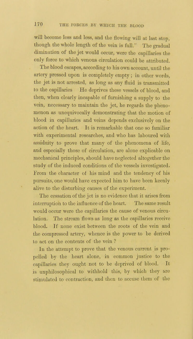 will become less and less, and the flowing will at last stop, though the whole length of the vein is full. The gradual diminution of the jet would occur, were the capillai-ies the only force to which venous circulation could be attributed. The blood escapes, according to his own account, until the artery pressed upon is completely empty ; in other words, the jet is not arrested, as long as any fluid is transmitted to the capillaries He deprives these vessels of blood, and then, when clearly incapable of furnishing a supply to the vein, necessary to maintain the jet, he regards the pheno- menon as unequivocally demonstrating that the motion of blood in capillaries and veins depends exclusively on the action of the heart. It is remarkable that one so famiUar with experimental researches, and who has laboured ■with assiduity to prove that many of the phenomena of life, and especially those of circulation, are alone explicable on mechanical principles, should have neglected altogether the study of the induced conditions of the vessels investigated. From the character of his mind and the tendency of his pursuits, one would have expected him to have been keenly alive to the disturbing causes of the experiment. The cessation of the jet is no evidence that it arises from interruption to the influence of the heart. The same result would occur were the capillaries the cause of venous circu- lation. The stream flows as long as the capillaries receive blood. If none exist between the roots of the vein and the compressed artery, whence is the power to be derived to act on the contents of the vein ? In the attempt to prove that the venous current is pro- pelled by the heart alone, in common justice to the capillaries they ought not to be deprived of blood. It is unphilosophical to withhold this, by which they are stimulated to contraction, and then to accuse them of tlie