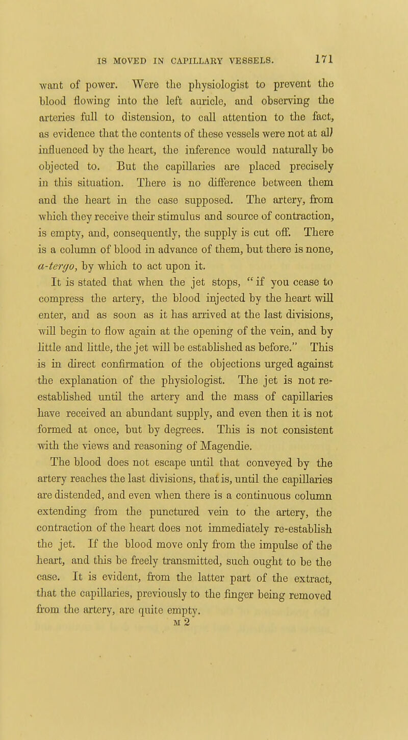 want of power. Were the physiologist to prevent the blood flowing into the left auricle, and observing the arteries full to distension, to call attention to tlie fact, as evidence that the contents of these vessels were not at aW influenced by the heart, the inference would naturally bo objected to. But the capillaries are placed precisely in this situation. There is no difierence between tliem and the heart in the case supposed. The artery, from wliich they receive their stimulus and source of contraction, is empty, and, consequently, the supply is cut off. There is a column of blood in advance of them, but there is none, a-ter<jo, by wliich to act upon it. It is stated tliat when the jet stops,  if you cease to compress the artery, the blood injected by the heart will enter, and as soon as it has arrived at the last divisions, wiU begin to flow again at the opening of the vein, and by httle and little, the jet will be estabhshed as before. This is in direct confirmation of the objections m'ged against the explanation of the physiologist. The jet is not re- estabhshed until the artery and the mass of capillaries have received an abundant supply, and even then it is not formed at once, but by degi'ees. This is not consistent with the views and reasoning of Magendie. The blood does not escape until that conveyed by the artery reaches the last divisions, that is, until the capillaries are distended, and even when there is a continuous column extending from the punctm'ed vein to tlie artery, the contraction of the heart does not immediately re-establish the jet. If the blood move only fr-om the impulse of the heart, and this be freely transmitted, such ought to be the case. It is evident, from the latter part of the extract, that the capillaries, previously to the finger being removed from the artery, are quite empty. M 2