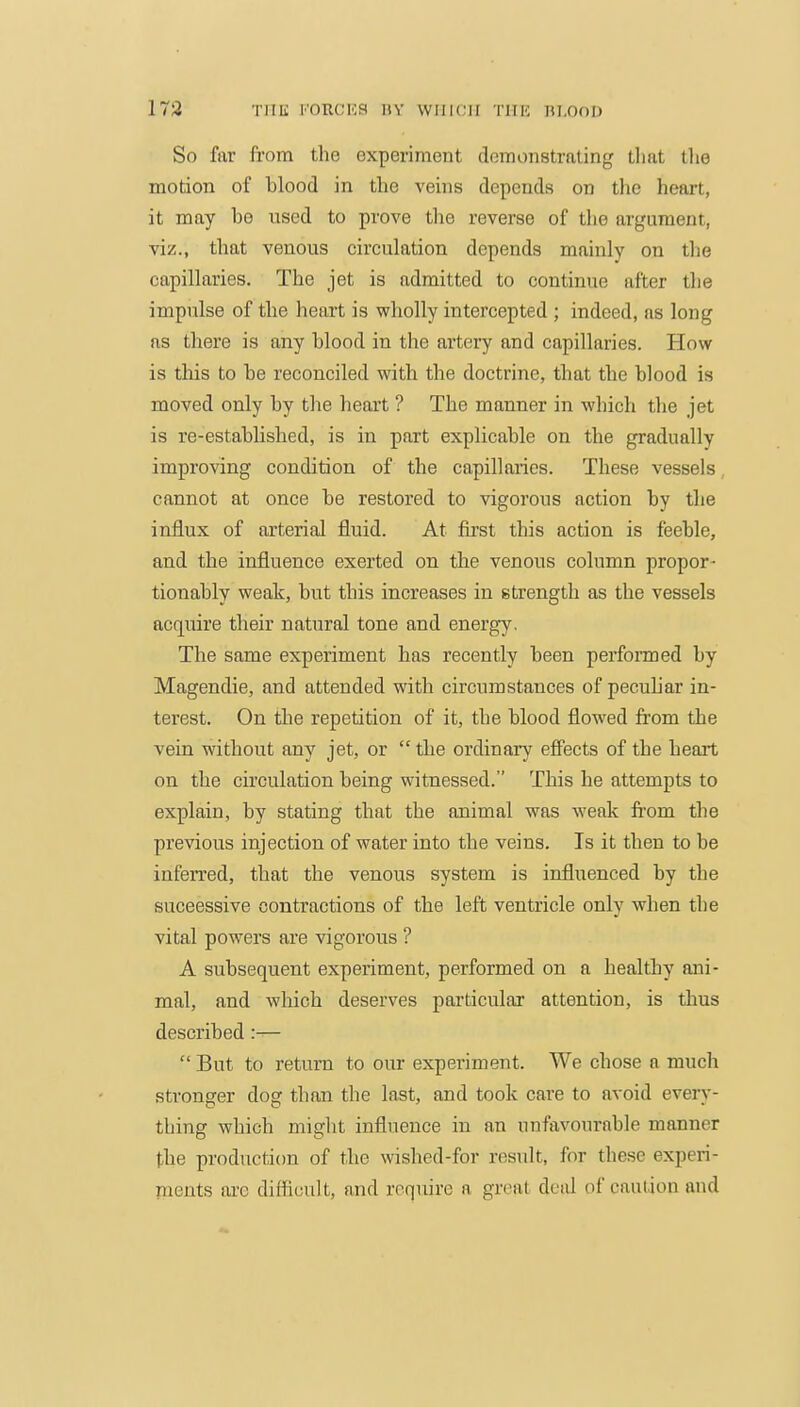 173 THE I'oncKa nv which tiik bi.ood So far from the experiment demonstrating that tlie motion of blood in the veins depends on the heart, it may bo used to prove the reverse of the argument, viz., that venous circulation depends mainly on the capillaries. The jet is admitted to continue after the impulse of the heart is wholly intercepted ; indeed, as long as there is any blood in the artery and capillaries. How is this to be reconciled with the doctrine, that the blood is moved only by the heart ? The manner in which the jet is re-established, is in part explicable on the gradually improving condition of the capillaries. These vessels, cannot at once be restored to vigorous action by the influx of arterial fluid. At first this action is feeble, and the influence exerted on the venous column propor- tionably weak, but this increases in strength as the vessels acquire their natural tone and energy. The same experiment has recently been perfonned by Magendie, and attended with circumstances of pecuhar in- terest. On the repetition of it, the blood flowed from the vein without any jet, or  the ordinary efifects of the heart on the circulation being witnessed. This he attempts to explain, by stating that the animal was weak from the previous injection of water into the veins. Is it then to be inferred, that the venous system is influenced by the successive contractions of the left ventricle only when the vital powers are vigorous ? A subsequent experiment, performed on a healthy ani- mal, and which deserves particular attention, is thus described :—  But to return to our experiment. We chose a much stronger dog than the last, and took care to avoid every- thing which might influence in an unfavourable manner the production of the wished-for result, for these experi- pients ai-e difticult, and require a great deid of caution and
