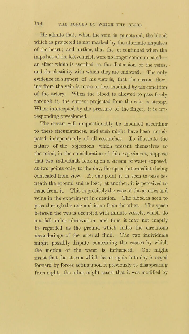 He admits tliat, when the vein is punctured, the blood wliioh is projected is not marked by the alternate impulses of the heart; and further, that the jet continued when the impulses of the left ventricle were no longer communicated— an effect which is ascribed to the distension of the veins, ■ and the elasticity with which they are endowed. The only evidence in support of his view is, that the stream flow- ing from the vein is more or less modified by the condition of the artery. When the blood is allowed to pass freely through it, the current projected from the vein is strong. When intercepted by the pressure of the finger, it is cor- respondingly weakened. The stream will unquestionably be modified according to these circumstances, and such might have been antici- pated independently of all researches. To illustrate the nature of the objections which present themselves to the mind, in the consideration of this experiment, suppose that two individuals look upon a stream of water exposed, at two points only, to the day, the space intermediate being concealed fi:om view. At one point it is seen to pass be- neath the ground and is lost; at another, it is perceived to issue from it. This is precisely the case of the arteries and veins in the experiment in question. The blood is seen to pass through the one and issue from the other. The space between the two is occupied with minute vessels, which do not fall under observation, and thus it may not inaptly be regarded as the ground which hides the circuitous meanderings of the arterial fluid. The two individuals might possibly dispute concerning the causes by which the motion of the water is influenced. One might insist that the stream which issues again into day is urged forward by forces acting upon it previously to disappeaiing from sight; the otlier might assert that it was modified by