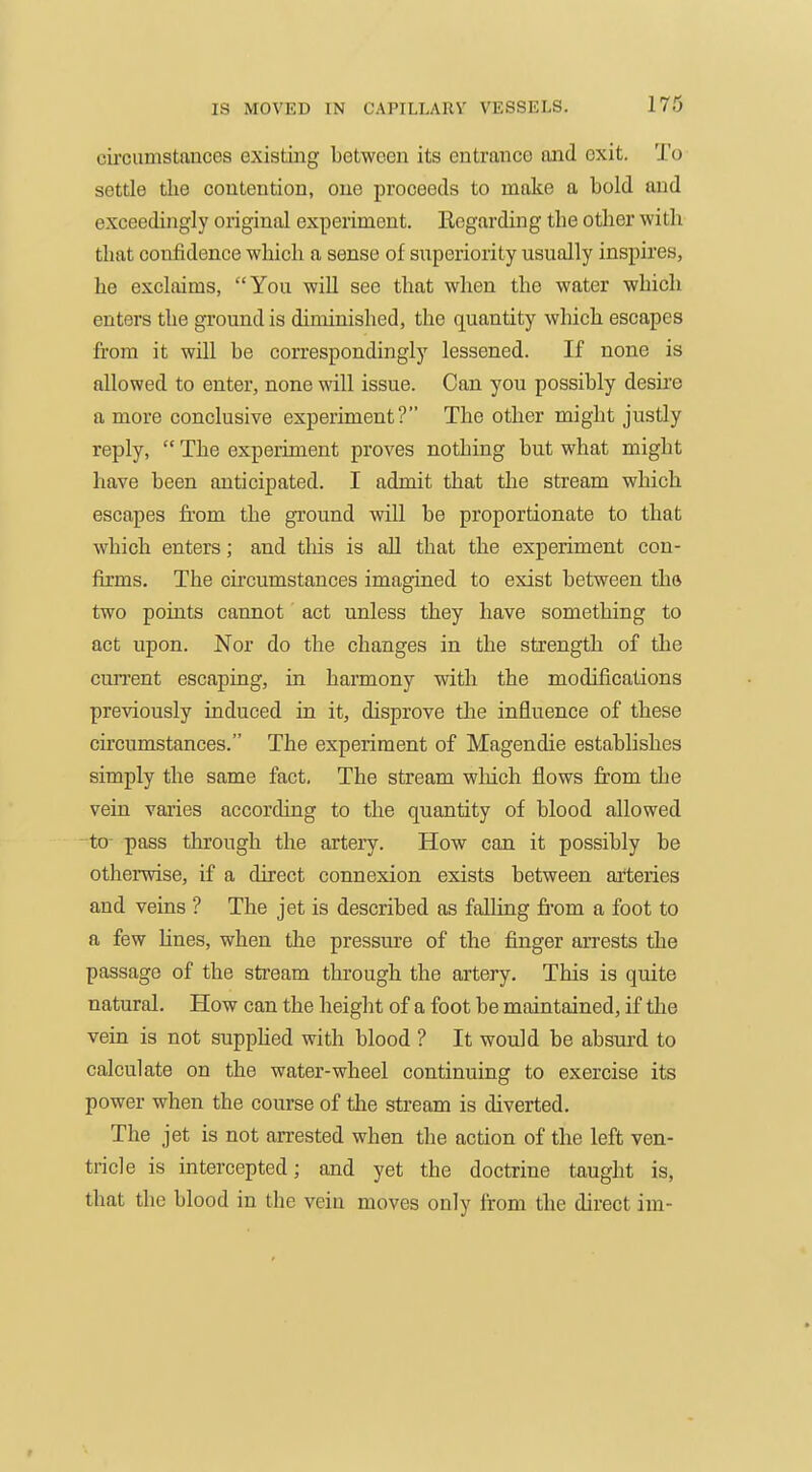 cii'cumstauces existing between its entrance and exit. To settle the contention, one proceeds to make a bold and exceedingly original experiment. Regarding the other with that confidence which a sense of snperiority usually inspires, he exclaims, You wiU see that when the water which enters the ground is diminished, the quantity which escapes from it will be correspondingly lessened. If none is allowed to enter, none will issue. Can you possibly desire a more conclusive experiment? The other might justly reply,  The experiment proves nothing but what might have been anticipated. I admit that the stream which escapes from the ground will be proportionate to that which enters; and tliis is all that the experiment con- firms. The circumstances imagined to exist between thft two points cannot act unless they have something to act upon. Nor do the changes in the strength of the cun'ent escaping, in harmony with the modifications previously induced in it, disprove tlie influence of these circumstances. The experiment of Magendie establishes simply the same fact. The stream which flows from the vein varies according to the quantity of blood allowed to- pass through the artery. How can it possibly be otherwise, if a direct connexion exists between arteries and veins ? The jet is described as falling from a foot to a few Hues, when the pressure of the finger arrests the passage of the stream through the artery. This is quite natural. How can the height of a foot be maintained, if tlie vein is not suppHed with blood ? It would be absurd to calculate on the water-wheel continuing to exercise its power when the course of the stream is diverted. The jet is not arrested when the action of the left ven- tricle is intercepted; and yet the doctrine taught is, that the blood in the vein moves only from the direct im-