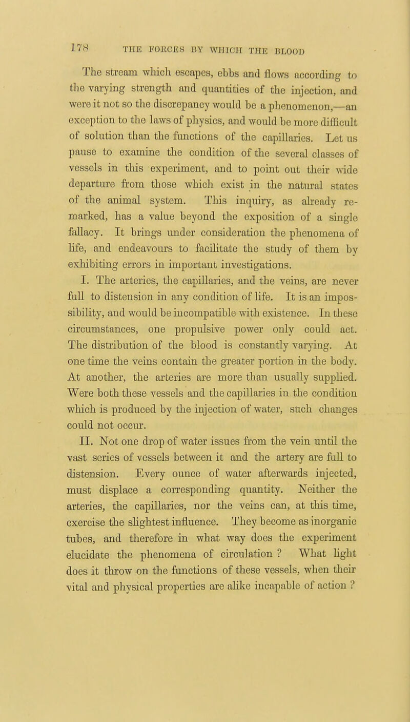 The stream which escapes, ehhs and flows according to tlie vai-ying strength and quantities of the injection, and were it not so the discrepancy would be a phenomenon,—an exception to the laws of physics, and would be more difficult of solution than the functions of the capillaries. Let us pause to examine the condition of the several classes of vessels in this experiment, and to point out their wide departure from those whicli exist in the natural states of the animal system. This inquiry, as already re- marked, has a value beyond the exposition of a single fallacy. It brings under consideration the phenomena of life, and endeavours to facihtate the study of them by exhibiting errors in important investigations. I. The arteries, the capillaries, and the veins, are never full to distension in any condition of life. It is an impos- sibility, and would be incompatible with existence. In these circumstances, one propulsive power only could act. The distribution of the blood is constantly varying. At one time the veins contain the greater portion in the body. At another, the arteries are more than usually supplied. Were both these vessels and the capillaries in the condition which is produced by the injection of water, such changes could not occur. II. Not one drop of water issues from the vein until the vast series of vessels between it and the artery are fall to distension. Every ounce of water afterwards injected, must displace a corresponding quantity. Neither the arteries, the capillaries, nor the veins can, at this time, exercise the shghtest infl.uence. They become as inorganic tubes, and therefore in what way does the experiment elucidate the phenomena of circulation ? What hght does it throw on the functions of these vessels, when their vital and physical properties are alike incapable of action ?