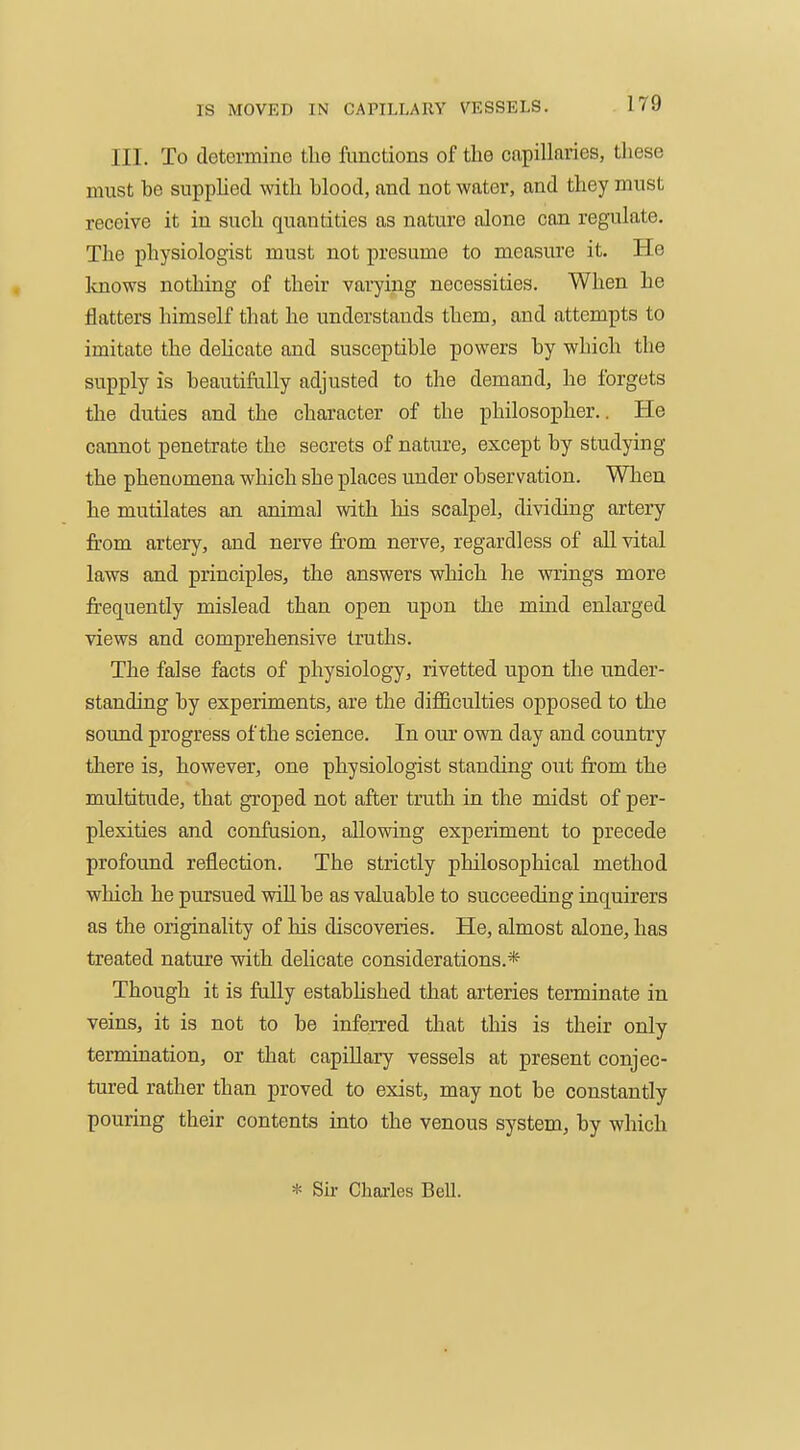 III. To determine the fonctions of the capillaries, these must be supplied with blood, and not water, and they must receive it in such quantities as nature alone con regulate. The physiologist must not presume to measure it. He knows nothing of their varying necessities. When he flatters himself that he understands them, and attempts to imitate the dehcate and susceptible powers by which the supply is beautifally adjusted to the demand, he forgets the duties and the character of the philosopher.. He cannot penetrate the secrets of nature, except by studying the phenomena which she places under observation. When he mutilates an animal with his scalpel, dividing artery from artery, and nerve from nerve, regardless of all vital laws and principles, the answers which he wrings more fi-equently mislead than open upon the mhid enlarged views and comprehensive truths. The false facts of physiology, rivetted upon the under- standing by experiments, are the difficulties opposed to the sound progress of the science. In our own day and country there is, however, one physiologist standing out fr'om the multitude, that groped not after truth in the midst of per- plexities and confusion, allowing experiment to precede profound reflection. The strictly philosophical method which he pursued will be as valuable to succeeding inquirers as the originality of his discoveries. He, almost alone, has treated nature with delicate considerations.* Though it is fally estabhshed that arteries terminate in veins, it is not to be inferred that this is their only termination, or that capillary vessels at present conjec- tured rather than proved to exist, may not be constantly pouring their contents into the venous system, by which * Su- Charles BeU.