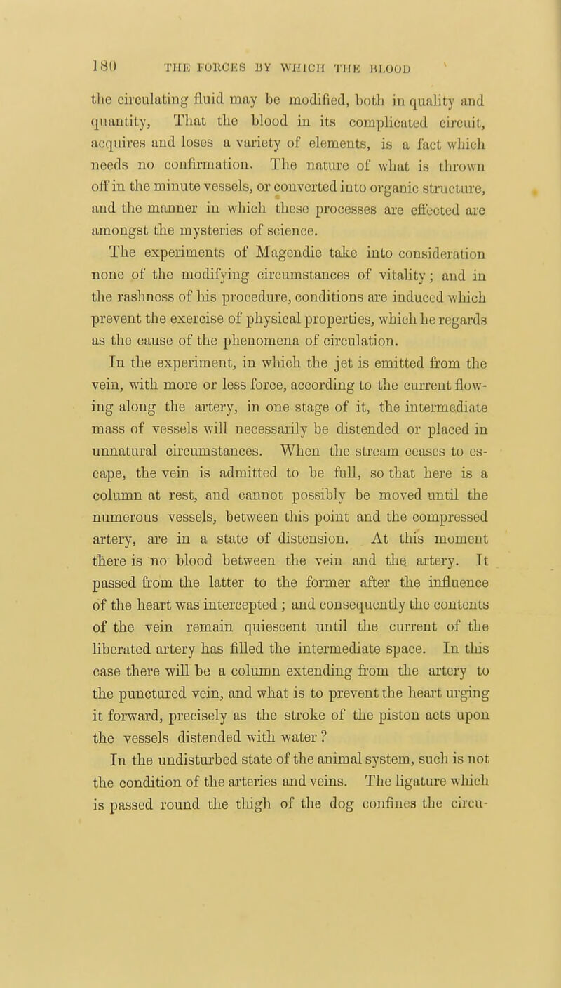 tlie circulating fluid may be modified, both in quality and quantity, That the blood in its compUcated circuit, acquires and loses a variety of elements, is a fact which needs no confirmation. The nature of what is tlu'own off in the minute vessels, or converted into organic structure, and the manner in which these processes are effected are amongst the mysteries of science. The experiments of Magendie take into consideration none of the modifying circumstances of vitality; and in the rashness of his procedure, conditions are induced wliich prevent the exercise of physical properties, which he regai'ds as the cause of the phenomena of circulation. In the experiment, in wliich the jet is emitted from the vein, with more or less force, according to the current flow- ing along the artery, in one stage of it, the intermediate mass of vessels will necessarily be distended or placed in unnatural circumstances. When the stream ceases to es- cape, the vein is admitted to be full, so that hei'e is a column at rest, and cannot possibly be moved until the numerous vessels, between this point and the compressed artery, are in a state of distension. At this moment there is no blood between the vein and the aitery. It passed from the latter to the former after the influence of the heart was intercepted ; and consequently the contents of the vein remain quiescent until the current of the liberated artery has filled the intermediate space. In this case there will bo a column extending from tlie artery to the punctured vein, and what is to prevent the heart urging it foi-ward, precisely as the stroke of the piston acts upon the vessels distended with water ? In the undisturbed state of the animal system, such is not the condition of the arteries and veins. The hgature which is passed round the tlugh of the dog confines the circu-