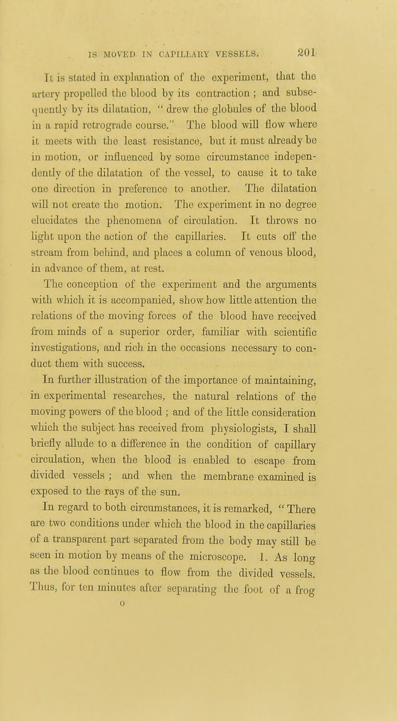 It is stated iu explanation of the experiment, that the artery propelled the blood, by its contraction ; and subse- quently by its dilatation,  drew the globules of the blood iu a rapid retrograde course. The blood will flow where it meets with the least resistance, but it must already be in motion, or influenced by some circumstance indepen- dently of the dilatation of the vessel, to cause it to take one direction in preference to another. The dilatation will not create the motion. The experiment in no degree elucidates the phenomena of cii'culation. It throws no light upon the action of the capillaries. It cuts off the stream from beliind, and places a column of venous blood, iu advance of them, at rest. The conception of the experiment and the arguments with which it is accompanied, show how little attention the relations of the moving forces of the blood have received from minds of a superior order, famihar with scientific investigations, and rich in the occasions necessary to con- duct them vfith success. In further illustration of the importance of maintaining, in experimental researches, the natural relations of the moving powers of the blood ; and of the httle consideration which the subject has received from physiologists, I shall briefly allude to a difference in the condition of capillary circulation, when the blood is enabled to escape from divided vessels ; and when the membrane examined is exposed to the rays of the sun. In regard to both circumstances, it is remarked,  There are two conditions under wliich the blood in the capillaries of a transparent part separated fr-om the body may still be seen in motion by means of the microscope. 1. As long as the blood continues to flow from the divided vessels. Thus, for ten minutes after separating the foot of a frog 0