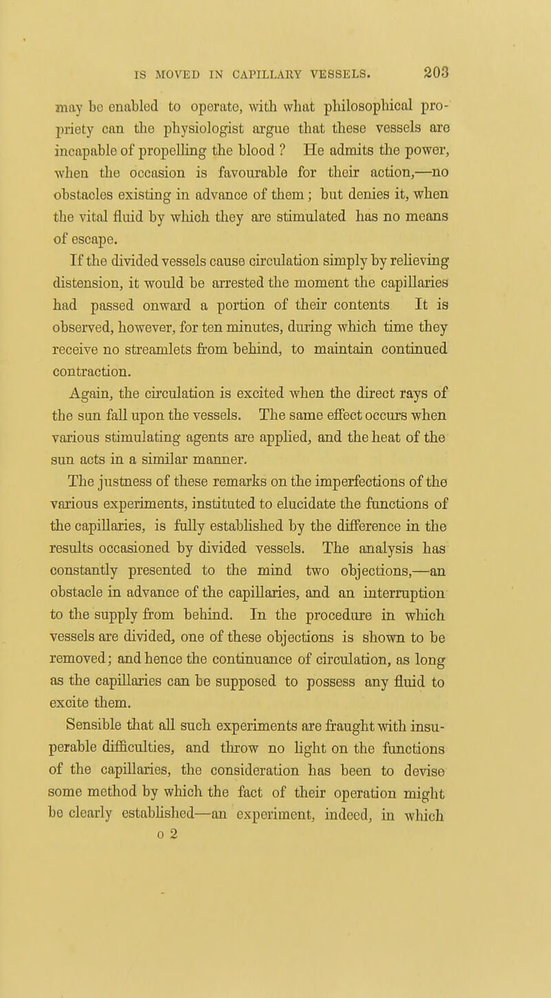 may be enabled to operate, with what philosophical pro- priety can the physiologist argue that these vessels are incapable of propelling the blood ? He admits the power, when the occasion is favourable for their action,—no obstacles existing in advance of them; but denies it, when the vital fluid by which they are stimulated has no means of escape. If the divided vessels cause circulation simply by relieving distension, it would be arrested the moment the capillaries had passed onward a portion of their contents It is observed, however, for ten minutes, during which time they receive no streamlets from behind, to maintain continued contraction. Again, the circulation is excited when the direct rays of the sun fall upon the vessels. The same effect occurs when various stimulating agents are applied, and the heat of the sun acts in a similar manner. The justness of these remarks on the imperfections of the various experiments, instituted to elucidate the functions of the capillaries, is fully estabUshed by the difference in the results occasioned by divided vessels. The analysis has constantly presented to the mind two objections,—an obstacle in advance of the capillaries, and an interruption to the supply from behind. In the procedure in which vessels are divided, one of these objections is shown to be removed; and hence the continuance of circulation, as long as the capillaries can be supposed to possess any fluid to excite them. Sensible that aU such experiments are fraught with insu- perable difficulties, and throw no hght on the functions of the capillaries, the consideration has been to devise some method by which the fact of their operation might be clearly estabhshed—an experiment, indeed, in wliich 0 2