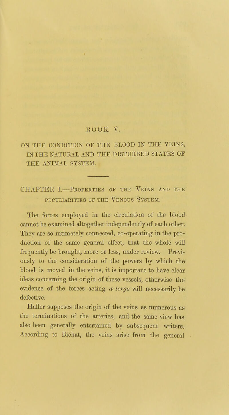 ON THE CONDITION OF THE BLOOD IN THE VEINS, IN THE NATURAL AND THE DISTURBED STATES OF THE ANIMAL SYSTEM. CHAPTEE I.—Properties of the Veins and the PECULIARITIES OF THE VeNOUS SySTEM. The forces employed in the circulation of the blood cannot be examined altogether independently of each other. They are so intimately connected, co-operating in the pro- duction of the same general effect, that the whole wiU frequently be brought, more or less, under review. Previ- ously to the consideration of the powers by which the blood is moved in the veins, it is important to have clear ideas concerning the origin of these vessels, otherwise the evidence of the forces acting a-tergo will necessarily be defective. Haller supposes the origin of the veins as numerous as the terminations of the arteries, and the same view has also been generally entertained by subsequent writers. According to Bichat, the veins arise from the general