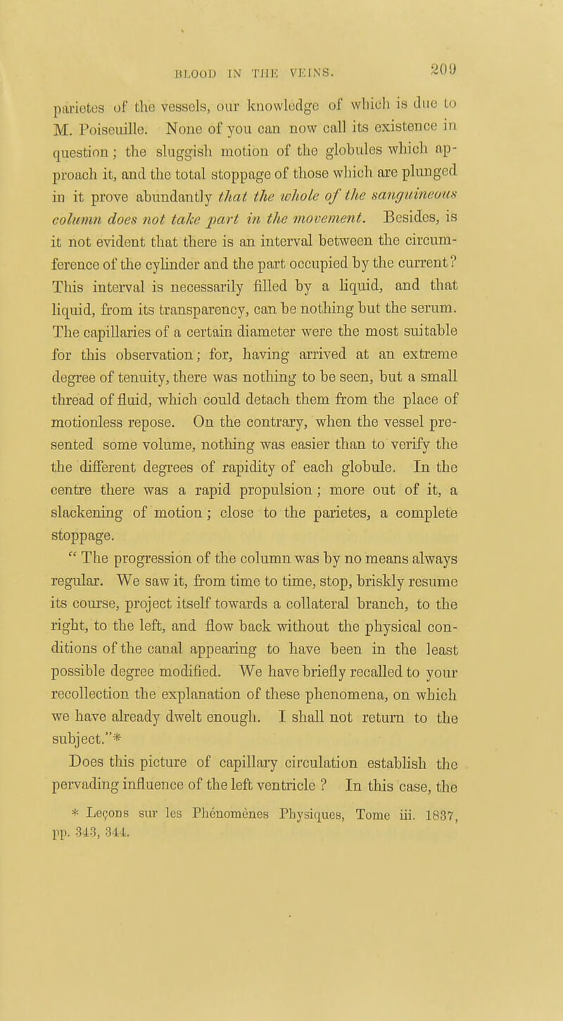 Hl.OUl) IN I'lIK VKINS. parietes of tlio vessels, our knowledge of which is due to M. Poiseuille. None of you can now call its existence in question; the sluggish motion of the globides which ap- proach it, and the total stoppage of those which are plunged in it prove abundantly thai the whole of the sanguineous column does not take part in the movement. Besides, is it not evident that there is an interval between the circum- ference of the cylinder and the part occupied by the cun-ent ? This interval is necessarily filled by a liquid, and that liquid, from its transparency, can be nothing but the serum. The capillaries of a certain diameter were the most suitable for this observation; for, having arrived at an extreme degree of tenuity, there was nothing to be seen, but a small thread of fluid, which could detach them from the place of motionless repose. On the contrary, when the vessel pre- sented some volume, nothing was easier than to verify the the different degrees of rapidity of each globule. In the centre there was a rapid propulsion; more out of it, a slackening of motion; close to the parietes, a complete stoppage.  The progression of the column was by no means always regular. We saw it, from time to time, stop, briskly resume its course, project itself towards a collateral branch, to the right, to the left, and flow back without the physical con- ditions of the canal appearing to have been in the least possible degree modified. We have briefly recalled to your recollection the explanation of these phenomena, on which we have already dwelt enough. I shall not return to the subject.* Does this picture of capillary circulation establish the pervading influence of the left ventricle ? In this case, the * Lemons sur Ics Phcnomenes Physicjues, Tome iii. 1837, pp. 34-3, 344.