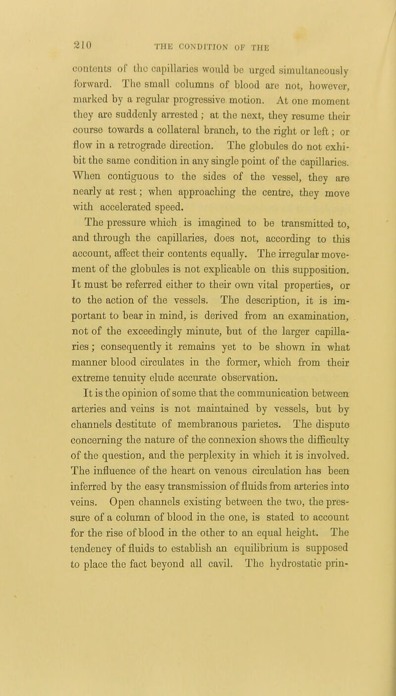 contents of tlio ciipillavies would be urged simultaneously ibrwftrd. The small columns of blood are not, however, marked by a regular progressive motion. At one moment tbey are suddenly arrested ; at the next, they resume their course towards a collateral branch, to the right or left; or flow in a retrograde direction. The globules do not exhi- bit the same condition in any single point of the capillaries. When contiguous to the sides of the vessel, they are nearly at rest; when approaching the centre, they move with accelerated speed. The pressure wMch is imagined to be transmitted to, and tlu'ough the capillaries, does not, according to this account, affect their contents equally. The irregular move- ment of the globules is not explicable on this supposition. It must be referred either to their own vital properties, or to the action of the vessels. The description, it is im- portant to bear in mind, is derived from an examination, not of the exceedingly minute, but of the larger capilla- ries ; consequently it remains yet to be shown in what manner blood circulates in the former, which from their extreme tenuity elude accurate observation. It is the opinion of some that the communication between arteries and veins is not maintained by vessels, but by channels destitute of membranous parietes. The dispute concerning the nature of the connexion shows the difficulty of the question, and the perplexity in which it is involved. The influence of the heart on venous circulation has been inferred by the easy transmission of fluids from arteries into veins. Open channels existing between the two, the pres- sure of a column of blood in the one, is stated to account for the rise of blood in the other to an equal height. The tendency of fluids to establish an equiUbrium is supposed to place the fact beyond all cavil. The hydrostatic prin-