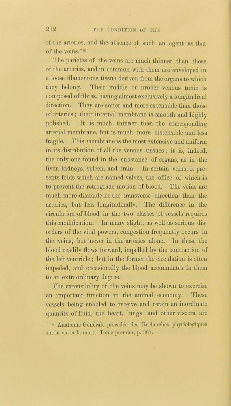 of the arteries, and the absence of such an agent as tliat of the veins.* The parietes of the veins are much thinner than tlioso of the arteries, and in common with them are enveloped in a loose filamentous tissue derived from the organs to which they belong. Their middle or proper venous tunic is composed of fibres, having almost exclusively a longitudinal direction. They are softer and more extensible than those of arteries; their internal membrane is smooth and highly polished. It is much thinner than the corresponding arterial membrane, but is much more distensible and less fragile. This membrane is the most extensive and uniform in.its distribution of all the venous tissues ; it is, indeed, the only one found in the substance of organs, as in the liver, kidneys, spleen, and brain. In certain veins, it pre- sents folds which are named valves, the office of which is to prevent the retrograde motion of blood. The veins ai'e much more dilatable in the transverse direction than the arteries, but less longitudinally. The difference in the circulation of blood in the two classes of vessels requires this modification. In many shght, as well as serious dis- orders of the vital powers, congestion frequently occurs in the veins, but never in the arteries alone. In these the blood readily flows forward, impelled by the contraction of the left ventricle; but in the former the circulation is often impeded, and occasionally the blood accumulates in them to an extraordinary degree. The extensibility of the veins may be shown to exercise an important function in the animal economy. These vessels being enabled to receive and retain an inordinate quantity of fluid, the heart, lungs, and other viscera ai-e * Anatomie Generale precedee des Eecherches pbysiologiques sur la vie et la mort; Tome premier, p. 387.