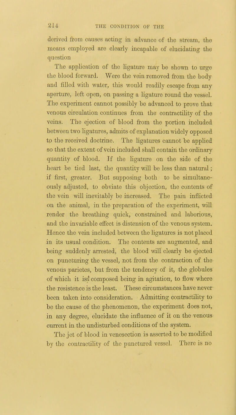 21-1 derived from causes acting in advance of the stream, the means employed are clearly incapable of elucidating the question The application of the ligature may he shown to urge the blood forward. Were the vein removed from the body and filled with, water, this would readily escape from any aperture, left open, on passing a ligature round the vessel. The experiment cannot possibly be advanced to prove that venous circulation continues fr'om the contractihty of the veins. The ejection of blood from the portion included between two ligatures, admits of explanation widely opposed to the received doctrine. The ligatures cannot be apphed so that the extent of vein included shall contain the ordinary quantity of blood. If the ligature on the side of the heart be tied last, the quantity will be less than natural; if first, greater. But supposing both to be simultane- ously adjusted, to obviate this objection, the contents of the vein will inevitably be increased. The pain inflicted on the animal, in the preparation of the experiment, will render the breathing quick, constrained and laborious, and the invariable effect is distension of the venous system. Hence the vein included between the ligatures is not placed in its usual condition. The contents are augmented, and being suddenly arrested, the blood will clearly be ejected on puncturing the vessel, not from the contraction of the venous parietes, but fr'om the tendency of it, the globules of which it is/ composed being in agitation, to flow where the resistence is the least. These circumstances have never been taken into consideration. Admitting contractihty to be the cause of the phenomenon, the experiment does not, in any degree, elucidate the influence of it on the venous current in the undisturbed conditions of the system. The jet of blood in venesection is asserted to be modified by the contractility of the punctured vessel. There is no