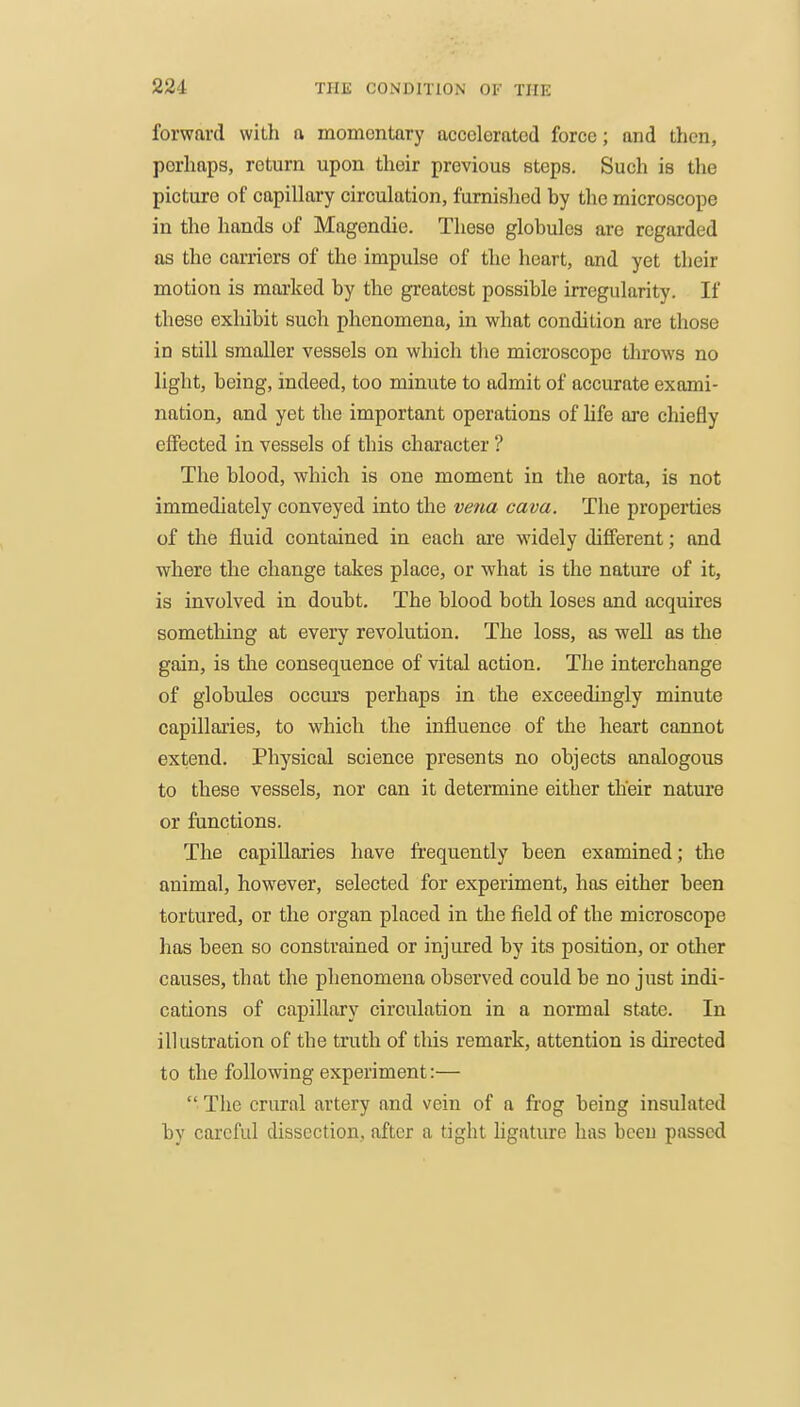 forward with a momontary accolorated force; and then, perhaps, return upon their previous steps. Such is the picture of capillary circulation, furnished by the microscope in the hands of Magendie. These globules are regarded as the carriers of the impulse of the heart, and yet their motion is marked by the greatest possible irregularity. If these exhibit such phenomena, in what condition are those in still smaller vessels on which the microscope throws no light, being, indeed, too minute to admit of accurate exami- nation, and yet the important operations of hfe are chiefly effected in vessels of this character ? The blood, which is one moment in the aorta, is not immediately conveyed into the vena cava. The properties of the fluid contained in each are widely different; and where the change takes place, or what is the nature of it, is involved in doubt. The blood both loses and acquires something at every revolution. The loss, as well as the gain, is the consequence of vital action. The interchange of globules occurs perhaps in the exceedingly minute capillaries, to which the influence of the heart cannot extend. Physical science presents no objects analogous to these vessels, nor can it determine either their nature or functions. The capillaries have frequently been examined; the animal, however, selected for experiment, has either been tortured, or the organ placed in the field of the microscope has been so constrained or injured by its position, or otlier causes, that the phenomena observed could be no just indi- cations of capillary circulation in a normal state. In illustration of the truth of this remark, attention is directed to the following experiment:—  The crural artery and vein of a frog being insulated by careful dissection, after a tight ligature has been passed