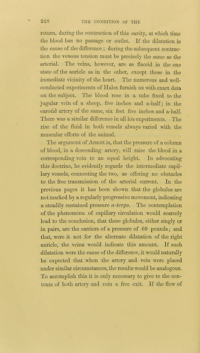 return, during the contraction of this cavity, at which time the blood has no passage or outlet. If the dilatation is the cause of the difference ; during the subsequent contrac- tion the venous tension must be precisely the same as tlie arterial. The veins, however, are as flaccid in the one state of the auricle as in the other, except those in the immediate Nacinity of the heart. The numerous and v/ell- conducted experiments of Hales furnish us witli exact data on the subject. The blood rose in a tube fixed to the jugular vein of a sheep, five inches and a-half; in the carotid artery of the same, six feet five inches and a-half. There was a similar difference in all his experiments. The rise of the fluid in both vessels always varied with the muscular efforts of the animal. The argument of Arnott is, that the pressure of a column of blood, in a descending artery, will raise the blood in a corresponding vein to an equal height. In advocating tliis doctrine, he evidently regards the intermediate capil- lary vessels, connecting the two, as offering no obstacles to the free transmission of the arterial current. In the previous pages it has been shown that the globules are not marked by a regularly progressive movement, indicating a steadily sustained pressure a-tergo. The contemplation of the phenomena of capillary circulation would scarcely lead to the conclusion, that these globules, either singly or in pairs, are the earners of a pressure of 60 pounds; and that, were it not for the alternate dilatation of the right auricle, the veins would indicate this amount. If such dilatation were the cause of the difierence, it would naturally be expected that when the artery and vein were placed under similar circumstances, the results would be analogous. To accomplish this it is only necessary to give to the con- tents of both artery and vein a free exit. If the flow of