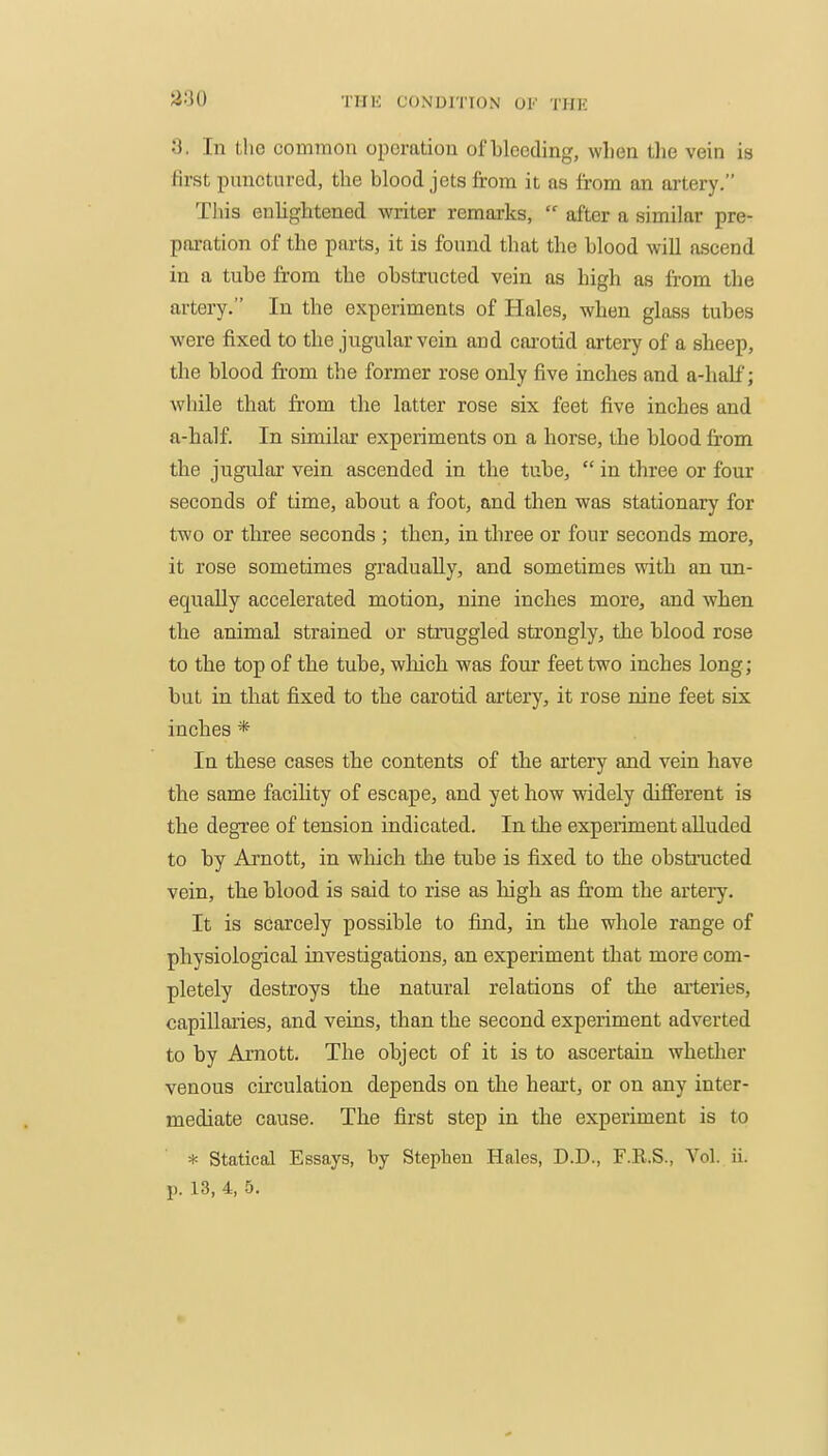 3. In tlic common operation of bleeding, when the vein is first punctured, the blood jets from it as from an artery. This enhghtened writer remarks,  after a similar pre- paration of the parts, it is found that the blood will ascend in a tube from the obstructed vein as high as fi-om the artery. In the experiments of Hales, when glass tubes were fixed to the jugular vein and carotid artery of a sheep, the blood fi-om the former rose only five inches and a-half; while that from the latter rose six feet five inches and a-half. In similar experiments on a horse, the blood fr-om the jugular vein ascended in the tube,  in three or four seconds of time, about a foot, and tlien was stationary for two or three seconds ; then, in three or four seconds more, it rose sometimes gradually, and sometimes with an un- equally accelerated motion, nine inches more, and when the animal strained or struggled strongly, the blood rose to the top of the tube, wliich was four feet two inches long ; but in that fixed to the carotid artery, it rose nine feet six inches * In these cases the contents of the artery and vein have the same facility of escape, and yet how widely different is the degree of tension indicated. In the experiment alluded to by Arnott, in which the tube is fixed to the obstructed vein, the blood is said to rise as high as from the artery. It is scarcely possible to find, in the whole range of physiological iavestigations, an experiment that more com- pletely destroys the natural relations of the aiteries, capillaries, and veins, than the second experiment adverted to by Amott. The object of it is to ascertain whether venous cfrculation depends on the heart, or on any inter- mediate cause. The first step in the experiment is to * Statical Essays, by Stephen Hales, D.D., F.R.S., Vol. ii.