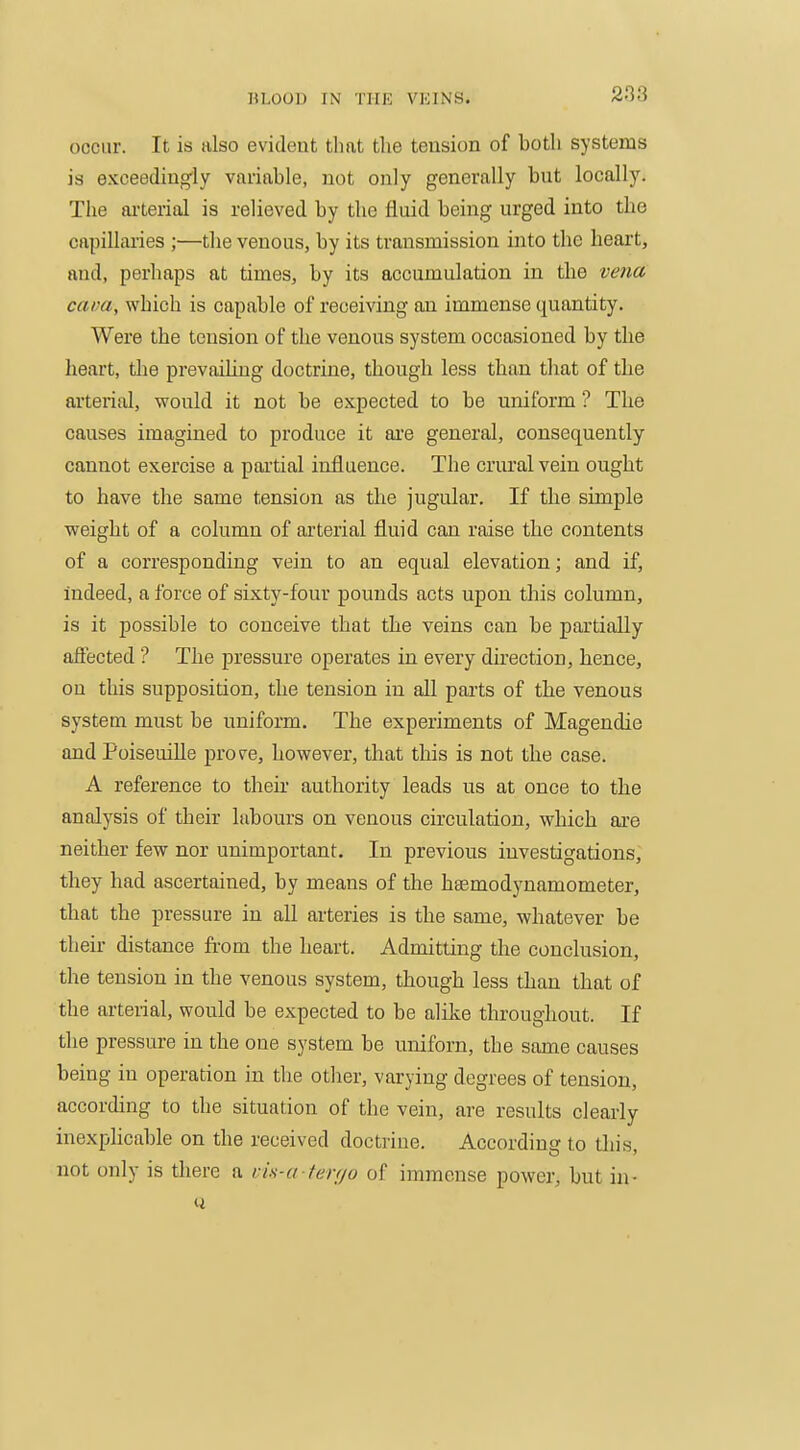 occur. It is also evident tliat the tension of both systems is exceedingly variable, not only generally but locally. The ai-terial is relieved by the fluid being urged into the capillaries ;—the venous, by its transmission into the heart, and, perhaps at times, by its accumulation in the vena cava, which is capable of receiving an immense quantity. Were the tension of the venous system occasioned by the heart, tlie prevailing doctrine, though less than that of the arterial, would it not be expected to be uniform ? The causes imagined to produce it ai-e general, consequently cannot exercise a partial influence. The crural vein ought to have the same tension as the jugular. If the simple weight of a column of ai'terial fluid can raise the contents of a corresponding vein to an equal elevation; and if. Indeed, a force of sixty-four pounds acts upon this column, is it possible to conceive that the veins can be partially affected ? The pressure operates in every direction, hence, on this supposition, the tension in all parts of the venous system must be uniform. The experiments of Magendie and PoiseuiUe prove, however, that this is not the case. A reference to their authority leads us at once to the analysis of their labours on venous circulation, which are neither few nor unimportant. In previous investigations, they had ascertained, by means of the haemodynamometer, that the pressure in all arteries is the same, whatever be their distance from the heart. Admitting tlie conclusion, the tension in the venous system, though less than that of the arterial, would be expected to be alike throughout. If the pressure in the one system be uniforn, the same causes being in operation in the otlier, varying degrees of tension, according to the situation of the vein, are results clearly inexphcable on the received doctrine. According to this, not only is there a vis-a ferr/o of immense power, but in-