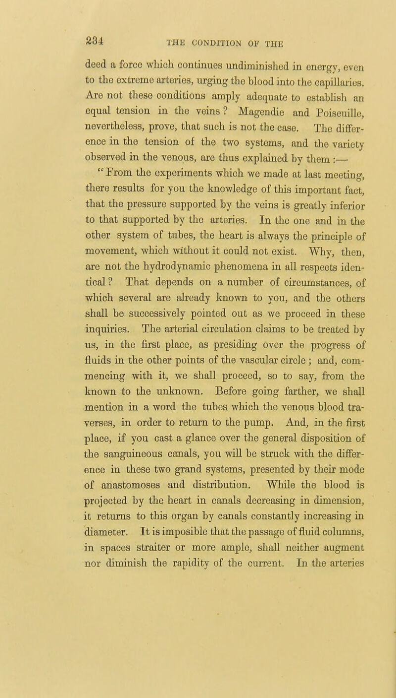 deed a force which continues undiminished in energy, even to the extreme arteries, urging the blood into ttie capillaries. Are not these conditions amply adequate to estabUsh an equal tension in the veins ? Magendie and Poiseuille, nevertheless, prove, that such is not the case. The difier- ence in the tension of the two systems, and the variety observed in the venous, are thus explained by them :—  From the experiments which we made at last meeting, there results for you the knowledge of this important fact, that the pressure supported by the veins is greatly inferior to that supported by the arteries. In the one and in the other system of tubes, the heart is always the principle of movement, which without it could not exist. Why, then, are not the hydrodynamic phenomena in all respects iden- tical ? That depends on a number of circumstances, of wliich several are already known to you, and the others shall be sticcessively pointed out as we proceed in these inquiries. The arterial circulation claims to be treated by us, in the first place, as presiding over the progress of fluids in the other points of the vascular circle ; and, com- mencing with it, we shall proceed, so to say, from the known to the unknown. Before going farther, we shall mention in a word the tubes which the venous blood tra- verses, in order to return to the pump. And, in the first place, if you cast a glance over the general disposition of the sanguineous canals, you will be struck with the difier- ence in these two grand systems, presented by their mode of anastomoses and distribution. While the blood is projected by the heart in canals decreasing in dimension, it returns to this organ by canals constantly increasing in diameter. It is imposible that the passage of fluid columns, in spaces straiter or more ample, shall neither augment nor diminish the rapidity of the current. In the aiteries