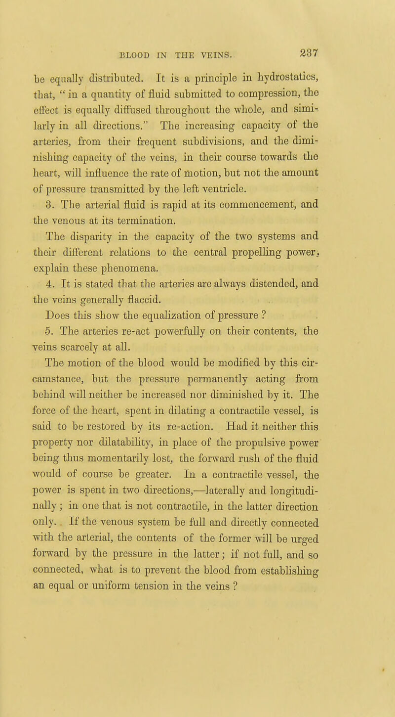 be equally disti-ibutecl. It is a principle in hydrostatics, that,  in a quantity of fluid submitted to compression, tho effect is equally diffused throughout tlae whole, and simi- larly in all directions. The increasing capacity of the arteries, from their frequent subdivisions, and the dimi- nishing capacity of the veins, in their course towards the heart, will influence the rate of naotion, but not the amount of pressure transmitted by the left ventricle. 3. The arterial fluid is rapid at its commencement, and the venous at its termination. The disparity in the capacity of the two systems and their different relations to the central propelling power, explain these phenomena. 4. It is stated that the ai-teries are always distended, and the veins generally flaccid. Does this show the equalization of pressure ? 5. The arteries re-act powerfully on their contents, the veins scarcely at all. The motion of the blood would be modified by this cu'- camstance, but the pressure permanently acting from behind will neither be increased nor diminished by it. The force of the heart, spent in dilating a contractile vessel, is said to be restored by its re-action. Had it neither this property nor dilatability, in place of the propulsive power being thus momentarily lost, the forward rush of the fluid would of course be greater. In a contractile vessel, the power is spent in two directions,—laterally and longitudi- nally ; in one that is not contractile, in the latter direction only.. If the venous system be fuU and directly connected with the arterial, the contents of the former will be urged forward by the pressure in the latter; if not full, and so connected, what is to prevent the blood from estabhslung an equal or uniform tension in the veins ?