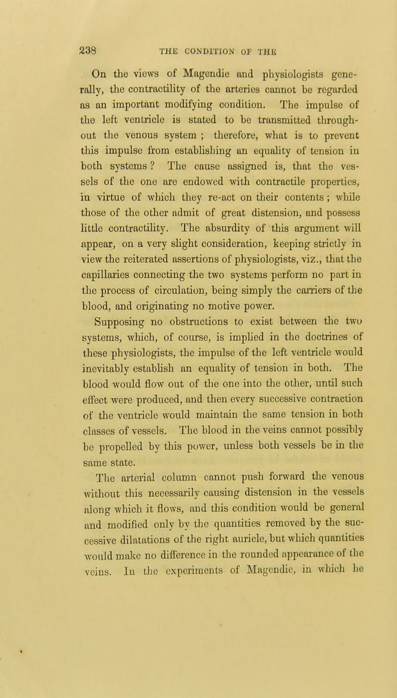 On the views of Magendie and physiologists gene- rally, the contractility of the arteries cannot he regarded as an important modifying condition. The impulse of the left ventricle is stated to he transmitted through- out the venous system ; therefore, what is to prevent tills impulse from estahlisliing an equality of tension in both systems ? The cause assigned is, that the ves- sels of the one are endowed with contractile properties, in virtue of which they re-act on their contents; while those of the other admit of great distension, and possess little contractihty. The absurdity of this argument will appear, on a very slight consideration, keeping strictly in view the reiterated assertions of physiologists, viz., that the capillaries connecting the two systems perform no part in the process of circulation, being simply the carriers of the blood, and originating no motive power. Supposing no obstructions to exist between the two systems, which, of course, is impUed in the doctrines of these physiologists, the impulse of the left ventricle would inevitably estabUsh an equality of tension in both. The blood would flow out of the one into the other, until such effect were produced, and then every successive contraction of the ventricle would maintain the some tension in both classes of vessels. The blood in the veins cannot possibly be propelled by this power, unless both vessels be in the same state. The arterial column cannot push forward the venous without this necessarily causing distension in the vessels along which it flows, and this condition would be general and modified only by the quantities removed by the suc- cessive dilatations of the right auricle, but which quantities would malce no difference in the rounded nppeai-ance of the veins. In the experiments of Magendie, in which he