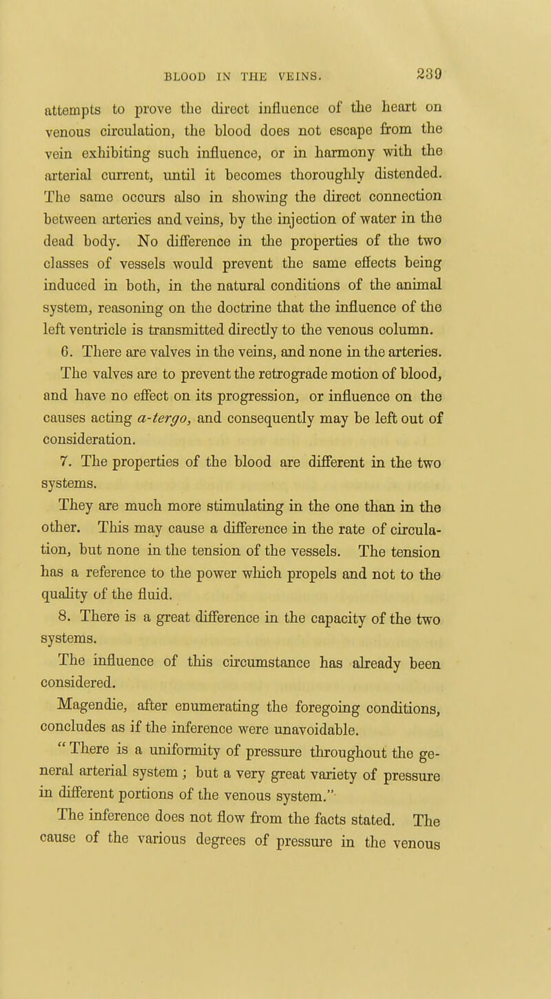 attempts to prove the direct influence of the heart on venous circulation, the hlood does not escape from the vein exhibiting such influence, or in harmony with the ai'terial current, imtil it becomes thoroughly distended. The same occurs also in showing the direct connection between arteries and veins, by the injection of water in the dead body. No difference in the properties of the two classes of vessels would prevent the same effects being induced in both, in the natural conditions of the animal system, reasoning on tlie doctrine that the influence of the left venti'icle is transmitted directly to the venous column. 6. There are valves in the veins, and none in the arteries. The valves are to prevent the retrograde motion of blood, and have no effect on its progression, or influence on the causes acting a-tergo, and consequently may be left out of consideration. 7. The properties of the blood are different in the two systems. They are much more stimulating in the one than in the other. This may cause a difference in the rate of circula- tion, but none in the tension of the vessels. The tension has a reference to the power which propels and not to the quality of the fluid. 8. There is a great difference in the capacity of the two systems. The influence of this circumstance has already been considered. Magendie, after enumerating the foregoing conditions, concludes as if the inference were unavoidable.  There is a uniformity of pressure throughout the ge- neral arterial system ; but a very great variety of pressure in different portions of the venous system, The inference does not flow from the facts stated. The cause of the various degrees of pressure in the venous